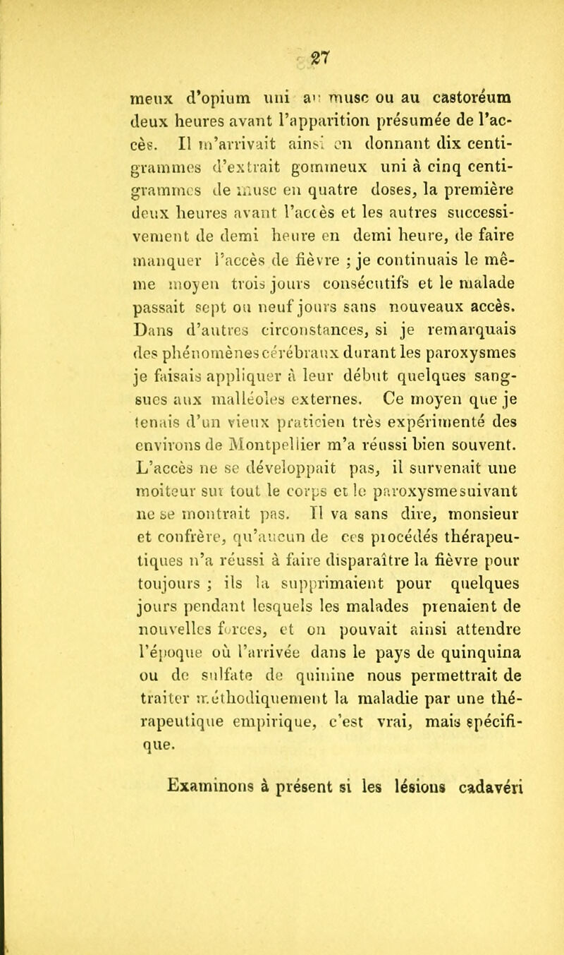 g7 meux d'opium uni ai' musc ou au castoréum deux heures avant rapparition présumée de l'ac- cèe. Il iii'arrivait ainsi on donnant dix centi- grammes d'extrait gommeux uni à cinq centi- grammes Je luusc en quatre doses, la première deux heures avant l'accès et les autres successi- vement de demi heure en demi heure, de faire manquer i'accès de fièvre ; je continuais le mê- me moyen trois jours consécutifs et le malade passait sept ou neuf jours sans nouveaux accès. Dans d'autres circonstances, si je remarquais des phénomènes cérébraux durant les paroxysmes je faisais appliquer à leur début quelques sang- sues aux malléoles externes. Ce moyen que je tenais d'un vieux praticien très expérimenté des environs de Montpellier m'a réussi bien souvent. L'accès ne se développait pas, il survenait une moiteur sur tout le corps et le paroxysme suivant ne se montrait pas. Tl va sans dire, monsieur et confrère, qu'aucun de ces procédés thérapeu- tiques n'a réussi à faire disparaître la fièvre pour toujours ; ils la supprimaient pour quelques jours pendant lesquels les malades prenaient de nouvelles f orces, et on pouvait ainsi attendre l'époque où l'arrivée dans le pays de quinquina ou de sulfate de quinine nous permettrait de traiter îr.éthodiquement la maladie par une thé- rapeutique empirique, c'est vrai, mais spécifi- que. Examinons à présent si les lésions cadavéri