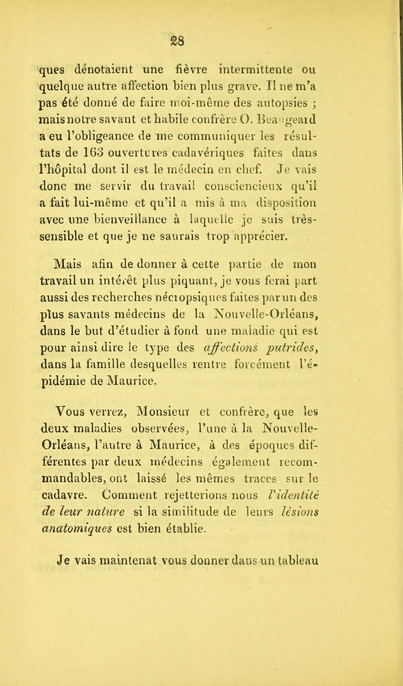 ques dénotaient une fièvre intermittente ou quelque autre affection bien plus grave. Il ne m'a pas été donné de faire moi-même des autopsies ; raaisnotre savant et habile confrère O. Beangeaul a eu l'obligeance de me communiquer les résul- tats de 163 ouvertures cadavériques faites dans l'hôpital dont il est le médecin en chef. Je vais donc me servir du travail consciencieux qu'il a fait lui-même et qu'il a mis à ma disposition avec une bienveillance à laquelle je suis très- sensible et que je ne saurais trop apprécier. Mais afin de donner à cette partie de mon travail un intéiêt plus piquant, je vous ferai part aussi des recherches néciopsiques faites par un des plus savants médecins de la Nouvelle-Orléans, dans le but d'étudier à fond une maladie qui est pour ainsi dire le type des affections putrides, dans la famille desquelles rentre forcément l'é- pidémie de Maurice. Vous verrez. Monsieur et confrère, que les deux maladies observées, l'une à la Nouvelle- Orléans, l'autre à Maurice, à des époques dif- férentes par deux médecins également recom- mandables, ont laissé les mêmes traces sur le cadavre. Comment rejetterions nous Videntitè de leur nature si la similitude de leurs lésions anatomiques est bien établie. Je vais maintenat vous donner dans un tableau