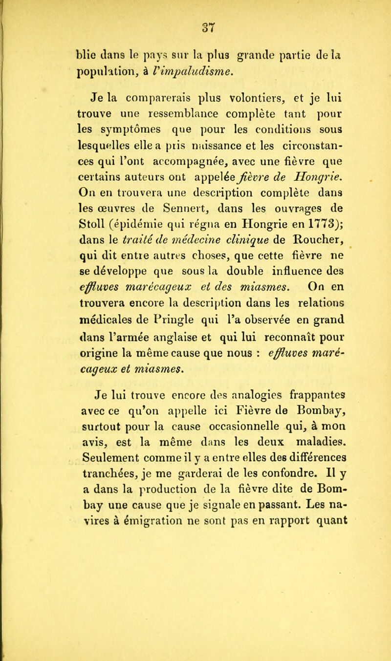 blie ilans le pays sur la plu3 grande partie de la population, à Vimjxdudisme. Je la comparerais plus volontiers, et je lui trouve une ressemblance complète tant poul- ies symptômes que pour les conditions sous lesquelles elle a piis naissance et les circonstan- ces qui l'ont accompagnée, avec une fièvre que certains auteurs ont appelée fièvre de Hongrie. On en trouvera une description complète dans les œuvres de Sennert, dans les ouvrages de Stoll (épidémie qui régna en Hongrie en 1773); dans le traité de médecine clinique de Roucher, qui dit entie autres choses, que cette fièvre ne se développe que sous la double influence des effluves marécageux et des miasmes. On en trouvera encore la description dans les relations médicales de Pringle qui l'a observée en grand dans l'armée anglaise et qui lui reconnaît pour origine la même cause que nous : effluves maré' cageux et miasmes. Je lui trouve encore des analogies frappantes avec ce qu'on appelle ici Fièvre de Bombay, surtout pour la cause occasionnelle qui, à mon avis, est la même dans les deux maladies. Seulement comme il y a entre elles des différences tranchées, je me garderai de les confondre. 11 y a dans la production de la fièvre dite de Bom- bay une cause que je signale en passant. Les na- vires à émigration ne sont pas en rapport quant