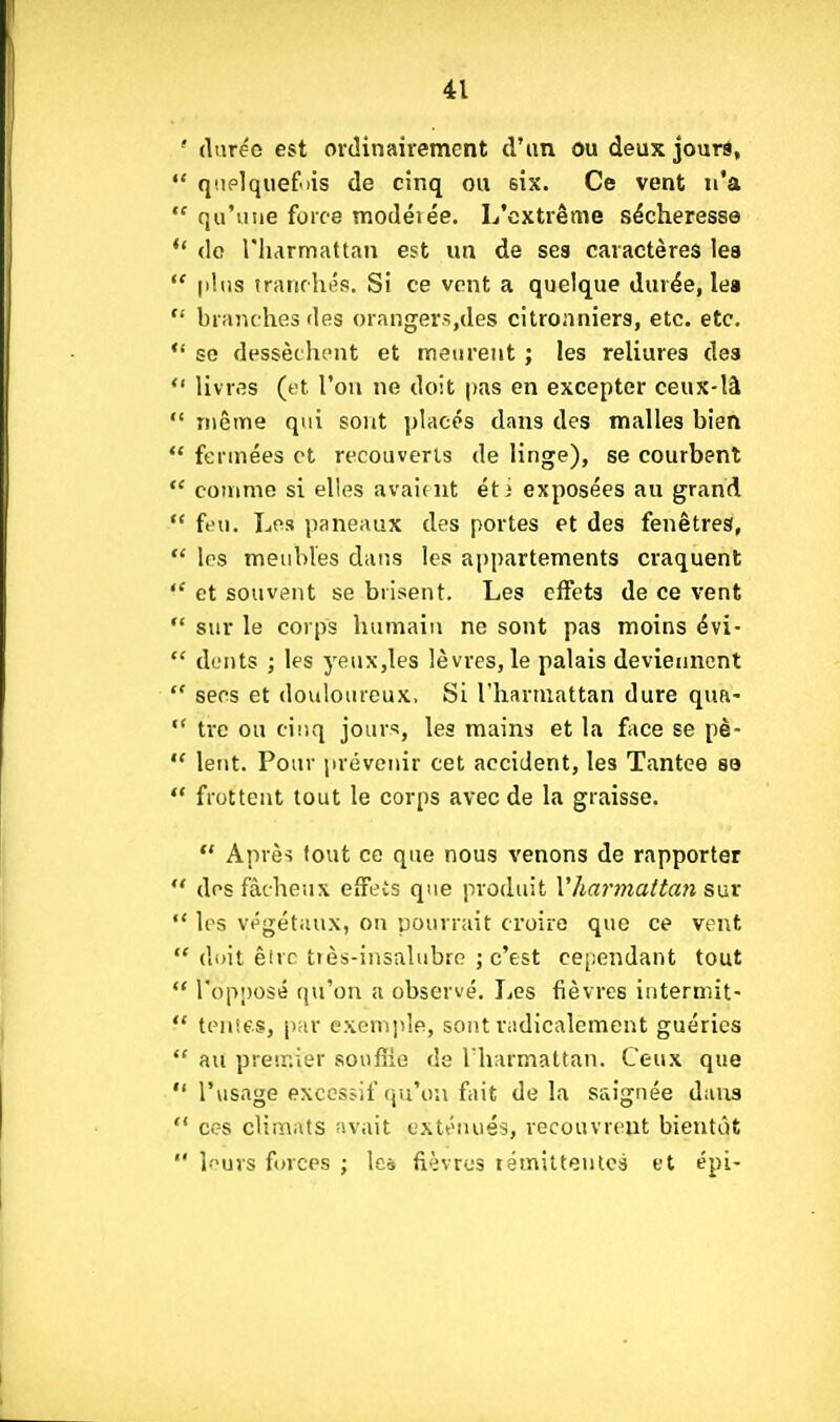 ' durée est ordinairement d'un ou deux jours,  q'.iplquefois de cinq ou six. Ce vent n'a  qu'une force modéiée. L'extrême sécheresse do riiarmattan est un de ses caractères les  plus iratiflu's. Si ce vent a quelque durée, lea  branches des orangers,des citronniers, etc. etc. *' se dessèchent et meurent ; les reliures des  livres (et l'on ne doit pas en excepter ceux-là  même qui sont placés dans des malles bien  fermées et recouverts de linge), se courbent  comme si elles avaient éti exposées au grand  feu. Les paneaux des portes et des fenêtres,  les meubles dans les appartements craquent  et souvent se brisent. Les effets de ce vent  sur le corps humain ne sont pas moins évi-  dents ; les yeux,les lèvres, le palais deviennent  secs et douloureux, Si l'harmattan dure qua-  tre ou cinq jours, les mains et la fiice se pè-  lent. Pour prévenir cet accident, les Tantce se *' frottent tout le corps avec de la graisse.  Après tout ce que nous venons de rapporter  des fâcheux eifeis que produit Vhar7na(tan sixv  les vi^gétaux, on pourrait croire que ce vent  diiit êirc Liès-insalubre ; c'est cependant tout  ropnosé qu'on a observé. Les fièvres intermit-  tenies, par exemple, soiit radicalement guéries  au premier soufîie de l'harmattan. Ceux que  l'usage exccsîlf (ju'ou fait delà saignée dans  ces climats avait exténués, recouvrent bientôt  l-urs forces ; Icà fièvres lémittenlcs et épi-