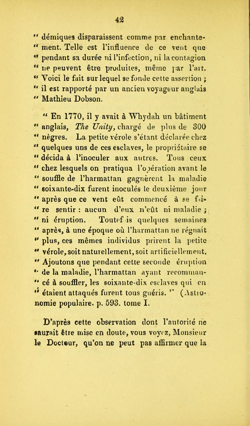 *' démiques disparaissent comme par enchante-  ment. Telle est l'influence de ce vent que ** pendant sa durée ni l'infection, ni la contagion ** ne peuvent être produites, même ]:ar l'ait. Voici le fait sur lequel se fonde cette assertion ;  il est rapporté par un ancien voyageur anglais  Mathieu Dobson.  En 1770, il y avait à Wliydah un bâtiment  anglais, The Unity, chargé de ])his de 300 *• nègres. La petite vérole s'étant déclarée chez *' quelques uns de ces esclaves, le propriétaire se  décida à l'inoculer aux autres. Tous ceux  chez lesquels on pratiqua l'opération avant le  souffle de l'harmattan gagnèrent la maladie  eoixante-dix furent inoculés le deuxième jour  après que ce vent eût commencé à se fti-  re sentir : aucun d'eux n'eût ni maladie ;  ni éruption. Toutef is quelques semaines *' après, à une époque où l'harmattan ne régnait plus, ces mêmes individus prirent la petite  vérole, soit naturellement, soit artificiellement. *' Ajoutons que pendant cette seconde énii)iiyn de la maladie, l'harmattan ayant recomnian-  cé à souffler, les soixante-dix esclaves qui en *' étaient attaqués furent tous guéris. '' (Astio* nomie populaire, p. ô93. tome I. D'après cette observation dont l'auforiié ne •aurait être mise en doute, vous voyez, Monsieur le Docteur, qu'on ne peut pas affirmer que la
