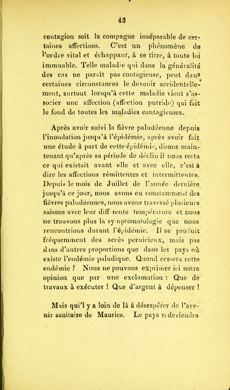 contagion soit la compagne inséparable de cer- taines affections. C'est un phénomène de l'ordre vital et échappant, à ce titre, à toute loi immuable. Telle maladie qui dans la généralité des cos ne paraît pas contagieuse, peut danS certaines circonstances le devenir accidentelle- ment, snrtout lorsqu'à cette maladie vient s'as- socier une affection (affection putride) qui fait le fond de toutes les maladies contagieuses. Après avoir suivi la fièvre paludéenne depuis l'inondation jusqu'à l'épidémie, après avoir fait une étude à part de cette épidéiniH, disons main- tenant qu'après sa période de déclin il nous resta ce qui existait avant elle et avec elle, c'est à dire les affections rémittentes et intermittentes. Depuis le mois de Juillet de l'année dernière jusqu'à ce jour, nous avons eu constamment des fièvres pahidéennes, nous avons traversé l)lu^ieur3 saisons avec leur diff rente température et nous ne trouvons plus la sy nptomatologie que nous rencontrions durant ré|)idémie. lise jîroiuit fréquemment des accès pernicieux, mais pas dins d'autres proportions que dans les pays où existe l'endémie ])aludique. Quand crs-era cette endémie ? Nous ne pouvons exprimer ici notre opinion que par une exclamation : Que de travaux à exécuter ! Que d'argent à dépenser ! Mais qui'l y a loin de là à désespérer de l'ave- nir sanitaire de Maurice. Le pays ndeviendra