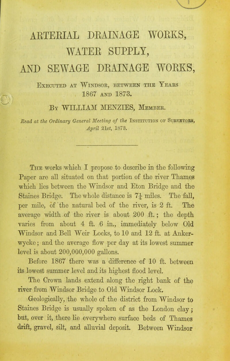 ARTERIAL DRAINAGE WORKS, WATER SUPPLY, AND SEWAGE DRAINAGE WORKS, Executed at Windsor, between the Years 1867 and 1873. By WILLIAM MENZIES, Member. Read at the Ordinary General Meeting of the Institution of Surveyors, April 21si, 1873. The works which I propose to describe in the following Paper are all situated on that portion of the river Thames which lies between the Windsor and Eton Bridge and the Staines Bridge. The whole distance is 7£ miles. The fall, per mile, of the natural bed of the river, is 2 ft. The average width of the river is about 200 ft.; the depth varies from about 4 ft. 6 in., immediately below Old Windsor and Bell Weir Locks, to 10 and 12 ft. at Anker- wycke; and the average flow per day at its lowest summer level is about 200,000,000 gallons. Before 1867 there was a difference of 10 ft. between its lowest summer level and its highest flood level. The Crown lands extend along the right hank of the river from Windsor Bridge to Old Windsor Lock. Geologically, the whole of the district from Windsor to Staines Bridge is usually spoken of as the London clay; hut, over it, there lie everywhere surface beds of Thames drift, gravel, silt, and alluvial deposit. Between Windsor