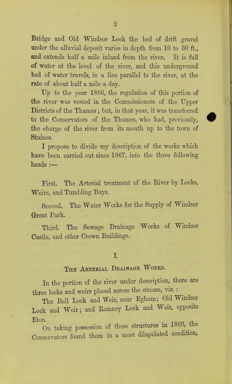 Bridge and Old Windsor Lock the bed of drift gravel under the alluvial deposit varies in depth from 10 to 30 ft., and extends half a mile inland from the river. It is full of water at the level of the river, and this underground bed of water travels, in a line parallel to the river, at the rate of about half a mile a day. Up to the year 1866, the regulation of this portion of the river was vested in the Commissioners of the Upper Districts of the Thames; but, in that year, it was transferred to the Conservators of the Thames, who had, previously, the charge of the river from its mouth up to the town of Staines. I propose to divide my description of the works which have been carried out since 1867, into the three following heads :— First. The Arterial treatment of the Elver by Locks, Weirs, and Tumbling Bays. Second. The Water Works for the Supply of Windsor Great Park. Third. The Sewage Drainage Works of Windsor Castle, and other Crown Buildings. I. The Arterial Drainage Works. In the portion of the river under description, there are three locks and weirs placed across the stream, viz.: The Bell Lock and Weir, near Egham; Old Windsor Lock and Weir; and Romney Lock and Weir, opposite On taking possession of these structures in 1866, the Conservators found them in a most dilapidated condition,