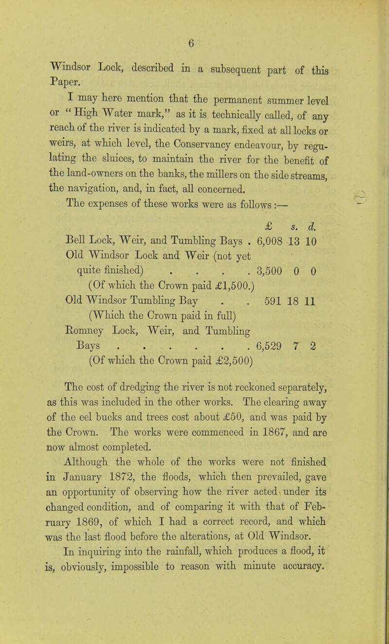 Windsor Lock, described in a subsequent part of this Paper. I may here mention that the permanent summer level or High Water mark, as it is technically called, of any reach of the river is indicated hy a mark, fixed at all locks or weirs, at which level, the Conservancy endeavour, by regu- lating the sluices, to maintain the river for the benefit of the land-owners on the banks, the millers on the side streams, the navigation, and, in fact, all concerned. The expenses of these works were as follows:— £ s. d. Bell Lock, Weir, and Tumbling Bays . 6,008 13 10 Old Windsor Lock and Weir (not yet quite finished) .... 3,500 0 0 (Of which the Crown paid £1,500.) Old Windsor Tumbling Bay . . 591 18 11 (Which the Crown paid in full) Bomney Lock, Weir, and Tumbling Bays 6,529 7 2 (Of which the Crown paid £2,500) The cost of dredging the river is not reckoned separately, as this was included in the other works. The clearing away of the eel bucks and trees cost about £50, and was paid by the Crown. The works were commenced in 1867, and are now almost completed. Although the whole of the works were not finished in January 1872, the floods, which then prevailed, gave an opportunity of observing how the river acted under its changed condition, and of comparing it with that of Feb- ruary 1869, of which I had a correct record, and which was the last flood before the alterations, at Old Windsor. In inquiring into the rainfall, which produces a flood, it is, obviously, impossible to reason with minute accuracy.