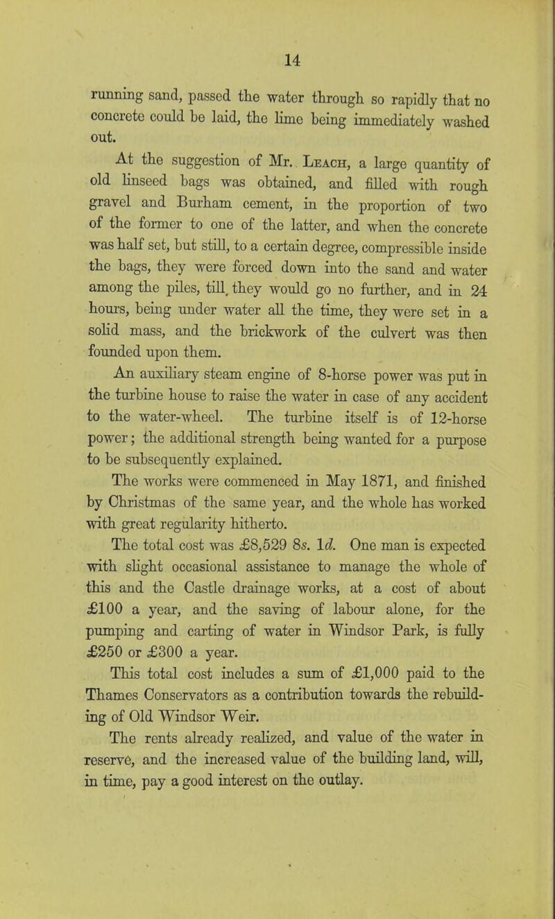 running sand, passed the water through so rapidly that no concrete could he laid, the lime being immediately washed out. At the suggestion of Mr. Leach, a large quantity of old linseed hags was obtained, and filled with rough gravel and Burham cement, in the proportion of two of the former to one of the latter, and when the concrete was half set, hut still, to a certain degree, compressible inside the hags, they were forced down into the sand and water among the piles, till, they would go no further, and in 24 hours, being under water all the time, they were set in a solid mass, and the brickwork of the culvert was then founded upon them. An auxiliary steam engine of 8-horse power was put in the turbine house to raise the water in case of any accident to the water-wheel. The turbine itself is of 12-horse power; the additional strength being wanted for a purpose to be subsequently explained. The works were commenced in May 1871, and finished by Christmas of the same year, and the whole has worked with great regularity hitherto. The total cost was £8,529 85. Id. One man is expected with slight occasional assistance to manage the whole of this and the Castle drainage works, at a cost of about £100 a year, and the saving of labour alone, for the pumping and carting of water in Windsor Park, is fully £250 or £300 a year. This total cost includes a sum of £1,000 paid to the Thames Conservators as a contribution towards the rebuild- ing of Old Windsor Weir. The rents already realized, and value of the water in reserve, and the increased value of the building land, will, in time, pay a good interest on the outlay.