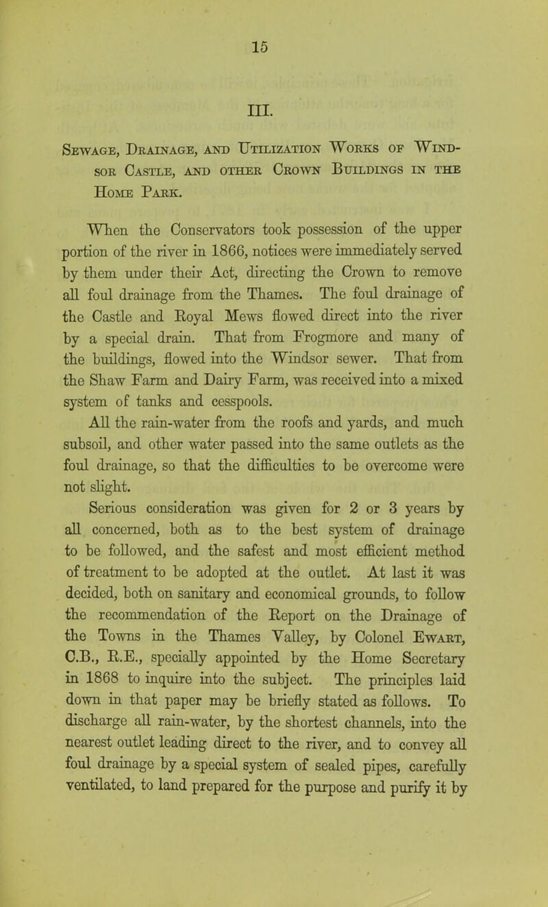 m. Sewage, Drainage, and Utilization Works of Wind- sor Castle, and other Crown Buildings in the Home Park. When the Conservators took possession of the upper portion of the river in 1866, notices were immediately served by them under their Act, directing the Crown to remove all foul drainage from the Thames. The foul drainage of the Castle and Boyal Mews flowed direct into the river by a special drain. That from Frogmore and many of the buildings, flowed into the Windsor sewer. That from the Shaw Farm and Dairy Farm, was received into a mixed system of tanks and cesspools. All the rain-water from the roofs and yards, and much subsoil, and other water passed into the same outlets as the foul drainage, so that the difficulties to be overcome were not slight. Serious consideration was given for 2 or 3 years by all concerned, both as to the best system of drainage to be followed, and the safest and most efficient method of treatment to be adopted at the outlet. At last it was decided, both on sanitary and economical grounds, to follow the recommendation of the Deport on the Drainage of the Towns in the Thames Valley, by Colonel Ewart, C.B., E.E., specially appointed by the Home Secretary in 1868 to inquire into the subject. The principles laid down in that paper may he briefly stated as follows. To discharge all rain-water, by the shortest channels, into the nearest outlet leading direct to the river, and to convey all foul drainage by a special system of sealed pipes, carefully ventilated, to land prepared for the purpose and purify it by
