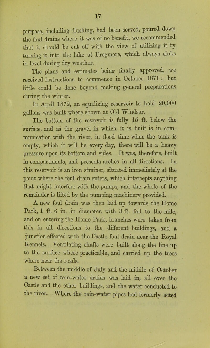 purpose, including flushing, had been served, poured down the foul drains where it was of no benefit, we recommended that it should be cut off with the view of utilizing it by turning it into the lake at Frogmore, which always sinks in level during dry weather. The plans and estimates being finally approved, we received instructions to commence in October 1871 ; but little could be done beyond making general preparations during the winter. In April 1872, an equalizing reservoir to hold 20,000 gallons was built where shown at Old Windsor. The bottom of the reservoir is fully 15 ft. below the surface, and as the gravel in which it is built is in com- munication with the river, in flood time when the tank is empty, which it will be every day, there will he a heavy pressure upon its bottom and sides. It was, therefore, built in compartments, and presents arches in all directions. In this reservoir is an iron strainer, situated immediately at the point where the foul drain enters, which intercepts anything that might interfere with the pumps, and the whole of the remainder is lifted by the pumping machinery provided. A new foul drain was then laid up towards the Home Park, 1 ft. 6 in. in diameter, with 3 ft. fall to the mile, and on entering the Home Park, branches were taken from this in all directions to the different buildings, and a junction effected with the Castle foul drain near the Royal Kennels. Yentilating shafts were built along the line up to the surface where practicable, and carried up the trees where near the roads. Between the middle of July and the middle of October a new set of rain-water drains was laid in, all over the Castle and the other buildings, and the water conducted to the river. Where the rain-water pipes had formerly acted