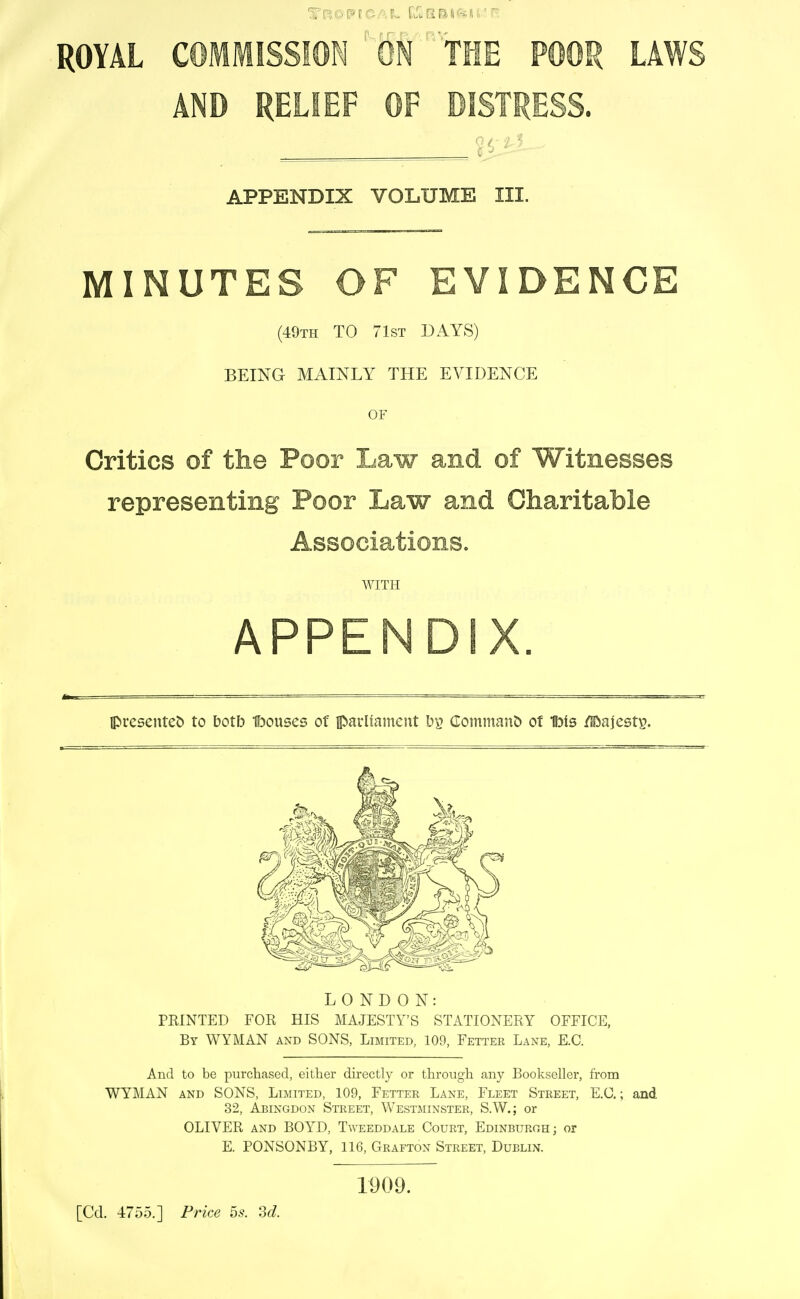 ROYAL COMMISSION ' ON tflE POOR LAWS AND RELIEF OF DISTRESS. APPENDIX VOLUME III. MINUTES OF EVIDENCE (49th to 71st DAYS) BEING MAINLY THE EVIDENCE OF Critics of the Poor Law and of Witnesses representing Poor Law and Charitable Associations. WITH APPENDIX. presented to botb f)ouses of parHament bp (IO!n!nan& ot Ibis /Hiajesty. LONDON: PRINTED FOR HIS MAJESTY'S STATIONERY OFFICE, By WYMAN and SONS, Limited, 109, Fetter Lane, E.G. And to be purchased, either directly or through any Bookseller, from WYMAN AND SONS, Limited, 109, Fetter Lane, Fleet Street, E.G.; and 32, Abingdon Street, Westminster, S.W.; or OLIVER AND BOYD, Tweeddale Court, Edinburgh; or E. PONSONBY, 116, Grafton Street, Dublin. [Cd. 4755.] Price bs. M. 1909.