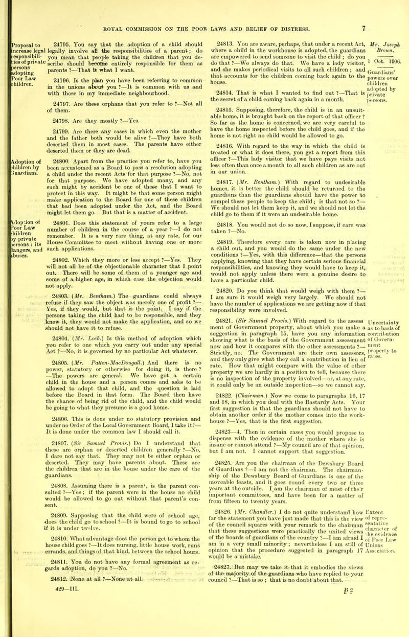 persons idopting Poor Law children. A-doption of ihildren by Guardians. Vdop-ion of /oor Law hildren )y private )erson8 : its langers, and buses. Proposal to 24795. You say that the adoption of a child should increase legal legally involve afl the responsibilities of a parent; do responsibili- you mean that people taking the children that you de- iesof private ggj-jigg should become entirely responsible for them as parents ?—That ifi what I want. 24796. Is the plan you have been referring to common in the unions atx^vct you ?—It is common with us and with those in my immediate neighbourhood. 24797. Are these orphans that you refer to ?—Not all of them. 24798. Are they mostly ?—Yes. 24799. Are there any cases in which even the mother and the father both would be alive ?—They have both deserted them in most cases. Tlie parents have either deserted them or they are dead. 24800. Apart from the practice you refer to, have you been accustomed as a Board to pass a resolution adopting a child under the recent Acts for that purpose ?—No, not for that purpose. We have adopted many, and any such might by accident be one of those that I want to protect in this way. It might be that some p>erson might make application to the Board for one of these children that had been adopted under the Act, and the Board might let them go. But that is a matter of accident. 24801. Does this statement of yours refer to a large number of children in the course of a year ?—I do not remember. It is a very rare thing, at any rate, for our House Committee to meet without having one or more such applications. 24802. Which they more or less accept ?—Yes. They wiU not all be of the objectionable character that I point out.. There will be some of them of a younger age and some of a higher age, in which case the objection would not apply. 24803. (Air. Bentham.) The guardians could always refuse if they saw the object was merely one of profit ?—• Yes, if they would, but that is the point. I say if the persons taking the child had to be responsible, and they knew it, they would not make the application, and so we should not have it to refuse. 24804. [Mr. Loch.) Is this method of adoption which you refer to one which you carry out under any special Act ?—No, it is governed by no particular Act whatever. 24805. {Mr. Patten-Ma^Dougall.) And there is no power, statutory or otherwise for doing it, is there ? —The powers are general. We have got a certain child in the house and a peraon comes and asks to be allowed to adopt that child, and the question is laid before the Board in that form. The Board then have the chance of being rid of the child, and the child would be going to what they presume is a good home. 24806. This is done under no statutory provision and under no Order of the Local Government Board, I take it?— It is done under the common law I should call it. 24807. {Sir Samuel Provis.) Do I understand that these are orphan or deserted children generally ?—No, I dare not say that. They may not be either orphan or deserted. They may have parents about. These are the children that are in the house under the care of the guardians. 24808. Assuming there is a paren^, is the parent con- sulted ?—Yes ; if the parent were in the house no child would be allowed to go out without that parent's con- sent. 24809. Supposing that the child were of school age, does the child go to school ?—It is bound to go to school if it is under twelve. 24810. What advantage does the person get to whom the house child goes ?—It does nursing, little house work, runs errands, and things of that kind, between the school hours. 24811. You do not have any formal agreement as re- gards adoption, do you ?—No. ' 24812. None at all ?—None at all^ ••....fM..+u^..-. 429—111. 24813. You are aware, perhaps, that under a recent .Act, Mr. Joseph where a child in the workhouse is adopted, the guardians Brown. are empowered to send someone to visit the child ; do you ~~— do that ?—We always do that. We have a lady visitor, ^ 1906. and she makes periodical visits to all such children ; and Qu^i-jia^jjg' that accounts for the children coming back again to the powers over house. children , „ , . adopted by wanted to find out ?—That is private iicu-sons. 24814. That is what I the secret of a child coming back again in a month. _-.-J;il 24815. Supposing, therefore, the child is in an unsuit- able home, it is brought back on the report of that officer ? So far as the home is concerned, we are very careful to have the home inspected before the child goes, and if the home is not right no child would be allowed to go. 24816. With regard to the way in which the child is treated or what it does there, you get a report from this officer ?—This lady visitor that we have pays visits not less often than once a month to all such children as are out in our union. 24817. {Mr. Bentham.) With regard to undesirable homes, it is better the child .should be returned to the guardians than the guardians should have the power to compel these people to keep the child ; is that not so ?— We should not let them keep it, and we should not let the child go to them if it were an undesirable home. 24818. You would not do so now, I suppose, if care was taken ?—No. 24819. Therefore every care is taken now in p'acing a child out, and you would do the same under the new conditions ?—Yes, with this difference—that the persons applying, knowing that they have certain serious financial responsibilities, and knowing they would have to keep it, would not apply unless there were a genuine desire to have a particular child. 24820. Do you think that would weigh with them ?— ■ I am sure it would weigh very largely. We should not have the number of applications we are getting now if that responsibility were involved. 24821. {Sir Samuel Provis.) With regard to the assess Uncertainty ment of Government property, about which you make a as to basis of suggestion in paragraph 15, have you any information contriliution showing what is the basis of the Government assessment f Govern- now and how it compares with the other assessments ?— n\i?ut Strictly, no. The Government are their owti assessors, I'^^J'P^'^'J and they only give what they call a contribution in lieu of rate. How that might compare with the value of other property we are hardly in a position to tell, because there is no inspection of the property involved—or, at any rate, it could only be an outside inspection—so we cannot say. 24822. {Chairman.) Now we come to paragraphs 16, 17 and 18, in which you deal with the Bastardy Acts. Your first suggestion is that the guardians should not have to obtain another order if the mother comes into the work- house ?—Yes, that is the first suggestion. 24823—4. Then in certain cases you would propose to dispense with the evidence of the mother where she is insane or cannot attend ?—My council are of that opinion, but I am not. I cannot support that suggestion. 24825. Are you the chairman of the Dewsbury Board of Guardians ?—I am not the chairman. The chairman- ship of the Dewsbury Board of Guardians is one of the moveable feasts, and it goes round every two or three years at the outside. l am the chairman of most of their important committees, and have been for a matter of from fifteen to twenty years. 24826. {Mr. Chandler.) I do not quite understand how Extent far the statement you have just made that this is the view of ref re- of the council squares with your remark to the chairman tentative that these suggestions were practically the united views eTiiknce of the boards of guardians of the country ?—I am afraid I p^^j j am in a very small minority ; nevertheless I am still of Unions opinion that the procedure suggested in paragraph 17 Ass.-ciation. WQuld be a mistake. 24827. But may we take it that it embodies the views of the majority of the guardians who have replied to your council ?—That is so ; that is no doubt abput that.