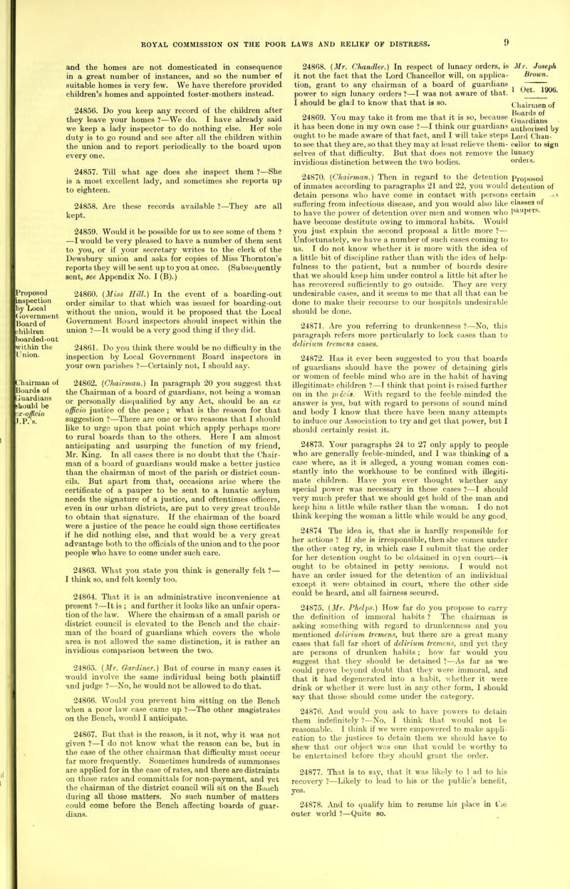 Proposed inspection by Local (lovernmeiit Hoard of children boarded-out I within the I'tiion. Chairman of Boards of ijuardians should be x-officio .P.'s. and the homes are not domesticated in consequence in a great number of instances, and so the number of suitable homes is very few. We have therefore provided children's homes and appointed foster-mothers instead. 24856. Do you keep any record of the children after they leave your homes ?—We do. I have already said we keep a lady inspector to do nothing else. Her sole duty is to go round and see after all the children within the union and to report periodically to the board upon every one. 24857. Till what age does she inspect them ?—She is a most excellent lady, and sometimes she reports up to eighteen. 24858. Are these records available ?—They are all kept. 24859. Would it be possible for us to see some of them ? —I would be very pleased to have a number of them sent to you, or if your secretary writes to the clerk of the Dewsbury union and asks for copies of Miss Thornton's reports they will be sent up to you at once. (Subsequently sent, see Appendix No. I (B).) 24860. (Miss Hill.) In the event of a boarding-out order similar to that which was issued for boarding-out without the union, would it be proposed that the Local Government Board inspectors should inspect within the union ?—It would be a very good thing if they did. 2486L Do you think there would be no difficulty in the inspection by Local Government Board inspectors in your own parishes ?—Certainly not, I should say. 24862. {CJiairman.) In paragraph 20 you suggest that the Chairman of a board of guardians, not being a woman or personally disqualified by any Act, should be an ex officio justice of the peace ; what is the reason for that suggestion ?—There are one or two reasons that I should like to urge upon that point which apply perhaps more to rural boards than to the others. Here I am almost anticipating and usurping the function of my friend, Mr. King. In all cases there is no doubt that the Chair- man of a board of guardians would make a better justice than the chairman of most of the parish or district coun- cils. But apart from that, occasions arise where the certificate of a pauper to be sent to a lunatic asylum needs the signature of a justice, and oftentimes officers, even in our urban districts, are put to very great trouble to obtain that signature. If the chairman of the board were a justice of the peace he could sign those certificates if he did nothing else, and that would be a very great advantage both to the officials of the union and to the poor people who have to come under such care. 24863. What you state you think is generally felt ?— I think so, and felt keenly too. 24864. That it is an administrative inconvenience at present ?—It is ; and further it looks like an unfair opera- tion of the law. Where the chairman of a small parish or district council is elevated to the Bench and the chair- man of the board of guardians which covers the whole area is not allowed the same distinction, it is rather an invidious comparison between the two. 24865. [Mr. Gardiner.) But of course in many cases it would involve the same individual being both plaintiff and judge ?—No, he would not be allowed to do that. 24866. Would you prevent him sitting on the Bench when a poor law case came up ?—The other magistrates on the Bench, would I anticipate. 24867. But that is the reason, is it not, why it was not given ?—I do not know what the reason can be, but in the case of the other chairman that difficulty must occur far more frequently. Sometimes hundreds of summonses are apphed for in the case of rates, and there are distraints on those rates and committals for non-pa3anent, and yet the chairman of the district council will sit on the Bonch during all those matters. No such number of matters could come before the Bench affecting boards of guar- dians. 24868. [Mr. Chandler.) In respect of lunacy orders, is it not the fact that the Lord Chancellor will, on appUca- tion, grant to any chairman of a board of guardians power to sign lunacy orders ?—I was not aware of that. I should be glad to know that that is so. 24869. You may take it from me that it is so, because it has been done in my own case ?—I think our guardians ought to be made aware of that fact, and I will take steps to see that they are, so that they may at least relieve them- selves of that difficulty. But that does not remove the invidious distinction between the two bodies. Mr. Joseph Brown. 1 Oct. 1906. Cliairiaen of Boards of Guardians authorised by Lord Chan- cellor to sign lunacy ordeis. 24870. {Chairman.) Then in regard to the detention l^iojiosed of inmates according to paragraphs 21 and 22, you would detention of detain persons who have come in contact with persons certain suffering from infectious disease, and you would also like classes of to have the power of detention over men and women who I>avqjers. have become destitute owing to immoral habits. Would you just explain the second proposal a little more ?— Unfortunately, we have a number of such cases coming to us. I do not know whether it is more with the idea of a little bit of discipline rather than with the idea of help- fulness to the patient, but a number of boards desire that we should keep him under control a little bit after he has recovered sufficiently to go outside. They are very undesirable cases, and it seems to me that all that can be done to make their recourse to our hospitals undesirable should be done. 24871. Are you referring to drunkenness ?—No, this paragraph refers more particularly to lock cases than to delirium tremens cases. 24872. Has it ever been suggested to you that boards of guardians should have the power of detaining girls or women of feeble mind who are in the habit of having illegitimate children ?—I think that point is raised further on in the piccis. With regard to the feeble-minded the answer is yes, but with regard to persons of sound mind and bodj' I know that there have been many attempts to induce our Association to try and get that power, but I should certainly resist it. 24873. Your paragraphs 24 to 27 only apply to people who are generally feeble-minded, and I was thinking of a case where, as it is alleged, a young woman comes con- stantly into the workhouse to be confined with illegiti- mate children. Have you ever thought whether any special power was necessary in those cases ?—I should very much prefer that we should get hold of the man and keep him a little while rather than the woman. I do not think keefiing the woman a little while would be any good. 24874 The idea is, that she is hardly responsible for her actions ? If she is irresponsible, then she comes under the other categ ry, in which case I submit that the order for her detention ought to be obtained in o]*en court—it ought to be obtained in petty sessions. I would not have an order issued for the detention of an individual except it were obtained in court, where the other side could be heard, and all fairness secured. 24875. {Mr. Phelps.) How far do you propose to carry the definition of immoral habits ? The chairman is asking something with regard to di'unkemiess and you mentioned delirium tremens, but there are a great many cases that fall far short of delirium tremens, and yet they are persons of drunken habits; how far would j'ou suggest that they should be detained ?—As far as we could prove beyond doubt that they were immoral, and that it had degenerated into a habit, whether it were drink or whether it were lust in any other form, I should say that those should come under the category. 24876. And would you ask to have powers to detain them indefinitely ?—No, I think that would not be reasonable. I think if we were empowered to make appli- cation to the justices to detain them we should have to shew that our object was one that v.ould be worth}' to be entertained before they should grant the order. 24877. That is to say, that it was likely to 1 ad to his recovery ?—Likely to lead to his or the public's benefit, yes. 24878. And to qualify him to resume his jslace in t'le outer world ?—Quite so.