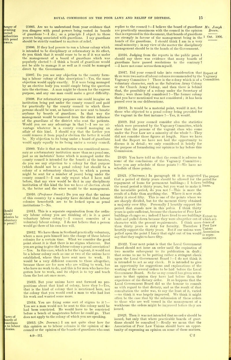 >anger of ivesting ected uthorities itli penal t)wei6. hould ibour olonies lie oluntary r penal ? iews of oards of uardians s to labour )lonies. 25005. Are we to understand from your evidence that you disagree with penal powers being vested in boards of guardians ?—I do ; as a principle I object to those powers being associated with guardians. I say guardians should be strictly confined to matters of rcHef. 25006. If they had powers to run a labour colony which is intended to be disciplinary or reformatory in its effect, do you think that it would cease to be so if it was under the management of a board of guardians which was popularly elected ?—I think a board of guardians would not be able to manage it as well as it could be managed direct by the Government. 25007. Do you see any objection to the county form- ing a labour colony of this description ?—Yes, the same objection would apply exact!}'. If it were being managed by an elective body you would simply bring the question into the elections. A man might be chosen for the express purpose, and any one man could make a great difficulty. 25008. For reformatory purposes one could imagine an institution being put under the county council and paid for practically by the county council to which these persons should be sent, as lunatics are now sent to lunatic asylums by boards of guardians. In that way the management would be removed from the direct influence of the guardians of the district who sent the patients. Would you see any advantage in that ?—I see no ad- vantage whatever in a county council managing an affair of this kind. I should sxy that the farther you could remove it from populxr election the bettor it Mould be. My objection to its being imder a board of guardians would apply ecjually to its being under a county council. 25009. Take it that an institution was considered neces- sary as a reformatory institution more than as a penal one, just as an inebriates' home which is managed under the county council is intended for the benefit of the inmates, do you see any objection to a colony for that purpose (which should not be a penal colony but should le a colony of a reformatory character, to which a person might be sent for a number of j'ears) being rmder the county council ?—I can only repeat what I have said before, that my view would be that in any disciplinary institution of this kind the less we ha\e of election about it, the better and the wiser would be the management. 25010. {Professor Smart.) Do you say that the unions of this country by a majority have decided that labour colonies henceforth are to be looked upon as penal institutions ?—No. 25011. This is a separate organisation from the ordin- ary labour colony you are thinking of; is it a quasi voluntary labour colony ?—I cannot conceive of a voluntarj' labour colony. I do not believe that a person would go there of his own free will. 25012. We have them in Scotland practically voluntary, where a man puts himself into the charge of tliese labour colonies for a certain time. What we consider the good point about it is that there is no stigma whatever. But you are going to give the labour colony a penal association? —Yes. In this case, which is for the vagrant, it would not be a labour colony such as one or two of the unions have established, where they have sent men to work. It would be a very different concern to those altogether, because those are for men who are willing to work, but who have no work to do, and tliis is for men who have for- gotten how to work, and its object is to try and teach them the lost art once more. 25013. But your unions have sent forward no pro- positions about that kind of colony, have they ?—Yes, that is the kind of colony that is mentioned here, not the colony that you would send a man to who had lost his work and wanted some more. 25014. You are fixing some sort of stigma to it ?— You see a man would not be sent to this colony until he had been convicted. He would have to be convicted before a bench of magistrates before he could go. That does not apply to the colony of which you are speaking. 25015. (Dr. Doirnes.) I am not quite clear how far this opinion as to labour colonies is tlie opinion of tJie council or the opinion of the boards of guardians who sent 4^9-111. rephes to the council ?—I believe the board of guardianp Mr. Joseph are practically unanimous with the council in the opinion Brown. tha t is expressed in this document, that boards of guardians are strongly in favour of the management being in the ^ 1906. hands of the guardians. I should think I am in a very small minority ; in my view of the matter the disciplinary management should be in the hands of the Government. 2501G. Judging from the reports in the public press I should say there M-as evidence that many boards of guardians have passed resolutions to the contrary ? —I have not come across them myself. 25017. Did your council take into consideration that Report of thsre were two sorts of labour colonies recommended by the Vagrancy Vagrancy Committee ? There is the colony which is of a Committee, voluntary character, such as the Salvation Army Colony or the Church Army Colony, and then there is behind that, the possibilitj' of a colony inider the Secretary of State ; were those fully considered ?—The former colony that you have mentioned was not considered ; it has been passed over in our deliberations. 25018. It would be a material point, would it not, for those who objected to a penal colony being provided for the vagrant in the first instance ?—Yes, it would. 25019. Did your council consider also the statistics which were jiiresented by the Vagrancy Committee, which show that the persons of the vagrant class who come under the Poor Law are a minority of the whole ?—They did not consider those figures at length. Since we have had the Report we have not had the opportunity to discuss it in detail; we only considered it briefly for the purpose of formulating our opinio.is to lay before this Commission. 25020. You have told us that the council is adverse to some of the conclusions of the Vagrancy Committee ; have you any schedule of those points ?—We have no schedule of those points. 25021. {Chairman.) In paragraph 44 it is suggested that a period of thirty years should be allowed for the repayment of loans for permanent buildings ; I believe the usual period is thirty years, but you want to make it the invariable period, do you not ?—This is more the result of a fluke than anything else. Where it now reads thirty it stood fifty. This is one of the points where we are sharply divided, but for the moment thirty obtained a majority over fifty. Personally I heartily support the period that stands now in this precis. I think thirty years is quite sufficient, because the character of Poor Law buildings changes so ; indeed I have Uved to see buildings built and pulled down because they were altogether out of character with the present requirements. I think more tha.n thirty years is risky for futurity. Therefore I heartily support the thirty years. But if our unions were polled upon the point I fancy that eight out of ten would say that they ought to have fifty. 25022. Your next point is that the Local Government Board should not issue an order until the expiration of two months subsequent to its piublication in draft; that seems to me to be putting rather a stringent check upon the Local Government Board ?—I do not think it is intended to act as any check. It is intended to give an opportunity for suggestions and explanations of tlie working of the several orders to be laid before the Local Government Board. So far as my council has given utter- ance to that opinion they have had before them the experience of the dietary order. It so happens that the Local Government Board did us the honour to consult us with regard to that dietary, and as the result of that consultation the order was, to say the least of it, varied —we think it was largely improved. We think it might often be the case that by the submission of these orders to those who are well versed in the management of a workhouse the orders might be improved before they are issued. 25023. Then it was not intended that no order should b& issued, but only that where practicable boards of guar- dians should be consulted ?—Really we mean that the Association of Poor Law Unions should have an oppor- tunity of expressing an opinion on some of these matters. C2 The proper lieriod for building loans. Extent to which evi- dence of Poor Law Unions Association is repre- sentative.