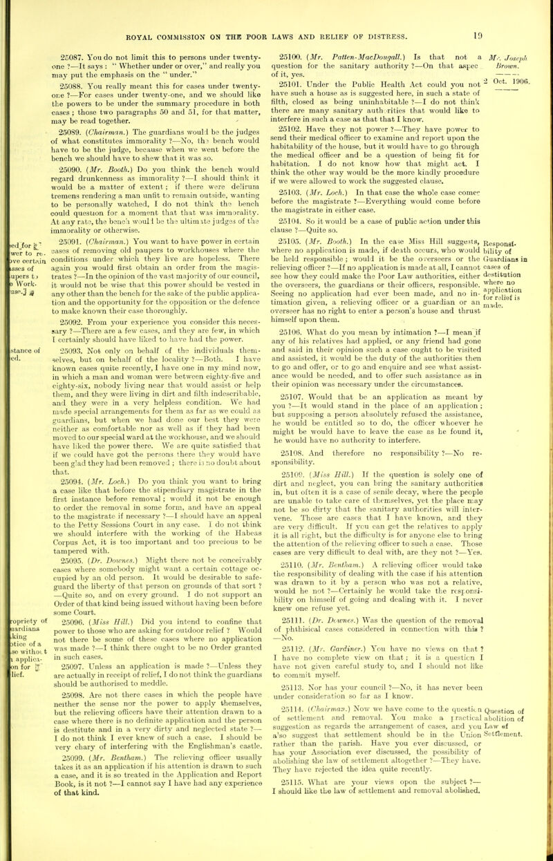wer to ffc. )vo certain isses of iipers t) 3 Work- US0.3 g stance of e<l. ropricty o^ jardians ■ting atice of a ,se withoi t applica- •n for lief. 25087. You do not limit this to persons under twenty- one ?—It says :  Whether under or over, and really you may put the emphasis on the  under. 25088. You really meant this for cases under twenty- one ?—For cases under twenty-one, and we should like the powers to be under the summary procedure in both cases ; those two paragraphs 50 and 51, for that matter, may be read together. 25089. (Clmirman.) The guardians would be the judges of what constitutes immorality ?—No, th? bench would have to be the judge, because when we went before the bench we should have to shew that it was so. 25090. (Mr. Booth.) Do you think the bench would regard drunkenness as immorality ?—I should think it would be a matter of extent; if there wore deiirum tremens rendering a man unfit to remain outside, wanting to be personally watched, I do not think the bench could question for a moment that that was immorality. At any rate, the benca wouli be the ultimate judges of the immorality or otherwise. 25091. (Chairman.) You want to have power in certain cases of removing old paupers to workhouses where the conditions under which they live are hopeless. There again you would first obtain an order from the magis- trates ?—In the opinion of the vast majority of our council, it would not be wise that this power should be vested in any other than the bench for the sake of the public applica- tion and the opportunity for the opposition or the defence to make known their case thoroughly. 25092. From your experience you consider this neces- sary ?—There are a few cases, and they are few, in which I certainly should have liked to have had the power. 25093. Not only on behalf of the individuals them- selves, but on behalf of the locality ?—Both. I have known cases quite recently, I have one in my mind now, in which a man and woman were between eighty-five and eighty-six, nobody living near that would assist or help them, and they were hving in dirt and filth indescribable, and they were in a very helpless condition. We had made special arrangements for them as far as we could as guardians, but when we had done our best they were neither as comfortable nor as well as if they had been moved to our special ward at the workhouse, and we should have liked the power there. We are quite satisfied that if we could have got the persons there they would have been g'ad they had been removed ; there i3 no doubt about that. 25094. {Mr. Loch.) Do you think you want to bring a case like that before the stipendiary magistrate in the first instance before removal ; would it not be enough to order the removal in some form, and have an appeal to the magistrate if necessary ?—I should have an appeal to the Petty Sessions Court in any case. I do not think we should interfere with the working of the Habeas Corpus Act, it is too important and too precious to be tampered with. 25095. {Dr. Downes.) Might there not be conceivably cases where somebody might want a certain cottage oc- cupied by an old person. It would be desirable to safe- guard the liberty of that person on grounds of that sort ? —Quito so, and on every ground. I do not support an Order of that kind being issued without having been before some Court. 25096. {Miss Hill.) Did you intend to confine that power to those who are asking for outdoor relief ? Would not there be some of these cases where no application was made ?—I tliink there ought to be no Order granted in such cases. 25097. Unless an application is made ?—Unless they are actually in receipt of relief, I do not think the guardians should be authorised to meddle. 25098. Are not there cases in which the people have neither the sense nor the power to apply themselves, but the relieving officers have their attention drawn to a case where there is no definite apphcation and the person is destitute and in a very dirty and neglected state ?— I do not think I ever knew of such a case. I should be very chary of interfering with, the Enghshman's castle. 25099. {Mr. Beniham.) The relieving officer usually takes it as an appHcat-ion if his attention is drawn to such a case, and it is so treated in the Application and Report Book, is it not ?—I cannot say I have had any experience of that kind. 25100. {Mr. Patten-MacDougall.) Is that not a question for the sanitary authority ?—On that aspec of it, yes. 25101. Under the Public Health Act could you not have such a house as is suggested here, in such a state of filth, closed as being uninhabitable ?—I do not think there are many sanitary auth rities that would like to interfere in such a case as that that I know. 25102. Have they not power ?—They have power to send their medical officer to examine and report upon the habitability of t)ie house, but it would have to go through the medical officer and be a question of being fit for habitation. I do not know how that might act. I think the other way would be the more kindly procedure if we were allowed to work the suggested clause. 25103. {Mr. Loch.) In that case the whole case come before the magistrate ?—Everything would come before the magistrate in either case. 25104. So it would be a case of public action under this clause ?—Quite so. Mr. Joseph Broiim. Oct. IQOft. Responsl- bility of Guardians in casea of destitution where no application for relief is made. 25105. {Mr. Booth.) In the ca^e Miss Hill suggests, where no application is made, if death occurs, who would be held responsible ; would it be the overseers or the relieving officer ?—If no application is made at all, I cannot see how they could make the Poor Law authorities, either the overseers, the guardians or their officers, responsible. Seeing no apjjlication had ever been made, and no in- timation given, a relieving officer or a guardian or an overseer has no right to enter a person's house and thrust himself upon them. 25106. What do you mean by intimation ?—I mean if any of his relatives had applied, or any friend had gone and said in their opinion such a case ought to be visited and assisted, it would be the duty of the authorities then to go and offer, or to go and enquire and see what assist- ance would be needed, and to offer such assistance as in their opinion was necessary under the circumstancefi. 25107. Would that be an application as meant by you ?—It would stand in the place of an application ; but supposing a person absolutely refused the assistance, he would be entitled so to do, the officer whoever he might be would have to leave the case as he found it, ' he would have no authority to interfere. 25108. And therefore no responsibility ?—No re- sponsibility. 25109. {Miss Hill.) If the question is solely one of dirt and neglect, you can bring the sanitary authorities in, but often it is a case of senile decay, where the people are unable to take care of themselves, yet the place may not be so dirty that the sanitary authorities will inter- vene. Those are cases that I have known, and they are very difficult. If you can get the relatives to apply it is all right, but the difficulty is for anyone else to bring the attention of the relieving officer to such a case. Those cases are very difficult to deal with, are they not ?—Yes. 25110. {Mr. Bentham.) A relieving officer would take the responsibility of dealing with the case if his attention was drawn to it by a person who was not a relative, would he not ?—Certainly he would take the responsi- bihty on himself of going and dealing with it. I never knew one refuse yet. 25111. {Dr. Downes.) Was the question of the removal of phthisical cases considered in connection with this ? —No. 25112. {Mr. Gardiner.) You have no views on that ? I have no complete view on that; it is a question I have not given careful study to, and I should not lite to commit myself. 25113. Nor has your council ?—No, it has never been under consideration so far as I know. 25114. {Chairman.) Now we have come to the questicn Questioa of of settlement and removal. You make a practical abolition of suggestion as regards the arrangement of cases, and you Law ef a'so suggest that settlement should be in the Union Settlement, rather than the parish. Have you ever discussed, or has your Association ever discussed, the possibihty of abolishing the law of settlement altogether ?—They have. They have rejected the idea quite recently'. 25115. \Miat are your views opon the subject ?— I should like the law of settlement and removal abolished.