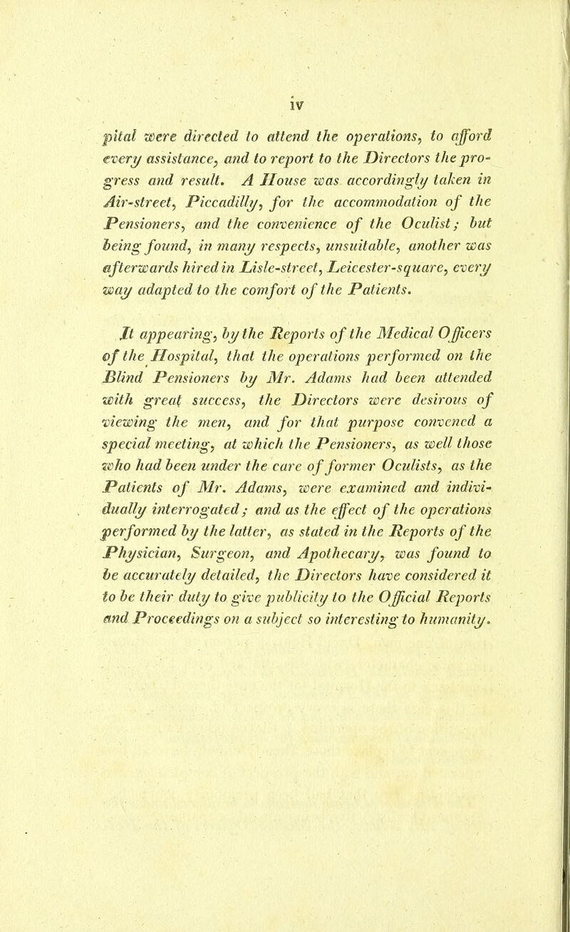 IV pital were direcled to attend the operations, to afford evert/ assistance, and to report to the Directors the pro- gress and result. A House was accordingly taken in Air-street, Piccadilly/, for the accommodation of the Pensioners, and the convenience of the Oculist; but being found, in many respects, unsuitable, another was afterwards hired in Lisle-street, Leicester-square, every way adapted to the comfort of the Patients. Jt appearing, by the Reports of the Medical Officers of the Hospital, that the operations performed on the Blind Pensioners by Mr. Adams had been attended with great success, the Directors were desirous of 'viewing the men, and for that purpose convened a special meeting, at which the Pensioners, as well those who had been under the care of former Oculists, as the Patients of Mr. Adams, were examined and indivi- dually interrogated; and as the effect of the operations j)erformed by the latter, as stated in the Reports of the Physician, Surgeon, and Apothecary, was found to be accurately detailed, the Directors have considered it to be their duty to give publicity to the OJJicial Reports and Proceedings on a subject so interesting to humanity.