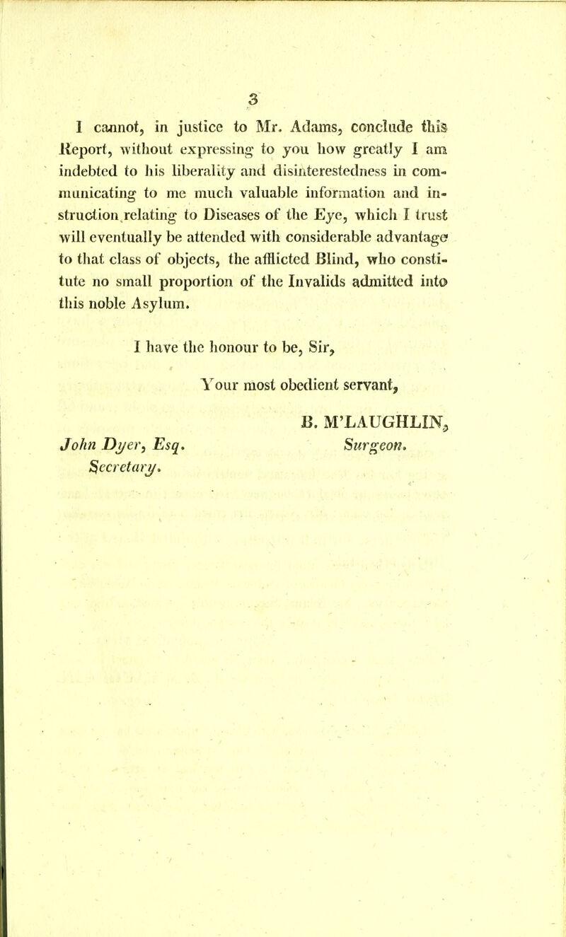 I cannot, in justice to Mr. Adams, conclude this lieport, without expressing to you how greatly I am indebted to liis liberality and disinterestedness in com- municating to me much valuable information and in- struction relating to Diseases of the Eye, which I trust will eventually be attended with considerable advantage? to that class of objects, the afflicted Blind, who consti- tute no small proportion of the Invalids admitted into this noble Asylum. I have the honour to be, Sir, Your most obedient servant. John Dj/er, Esq. ^ecrctaty. B. M'LAUGHLIN^ Surgeon.