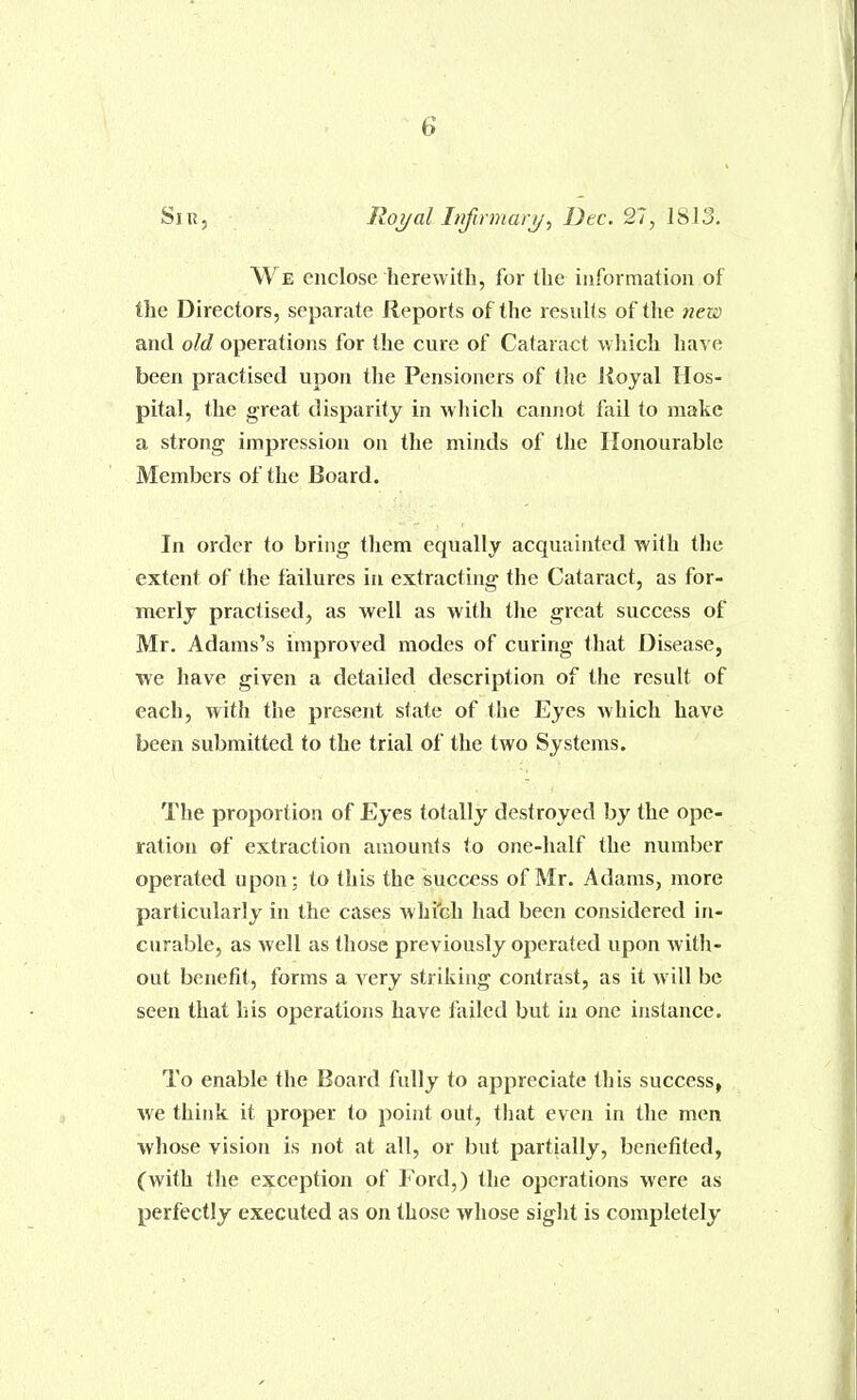 Siu, Iloi/al Itifcrmari/, Dec. 27, 1813. We enclose herewith, for the information of the Directors, separate Reports of the results of the new and old operations for the cure of Cataract which have been practised upon the Pensioners of the Rojal Hos- pital, the great disparity in wliich cannot fail to make a strong impression on the minds of the Honourable Members of the Board. In order to bring them equally acquainted with the extent of the failures in extracting the Cataract, as for- merly practised, as well as with the great success of Mr. Adams's improved modes of curing that Disease, we have given a detailed description of the result of each, with the present state of the Eyes which have been submitted to the trial of the two Systems. The proportion of Eyes totally destroyed by the ope- ration of extraction amounts to one-half the number operated upon; to this the success of Mr. Adams, more particularly in the cases whi'ch had been considered in- curable, as well as those previously operated upon witli- out benefit, forms a very striking contrast, as it will be seen that his operations have failed but in one instance. To enable the Board fully to appreciate this success, we think it proper to point out, that even in the men whose vision is not at all, or but partially, benefited, (with tJie exception of Ford,) the operations were as perfectly executed as on those whose sight is completely