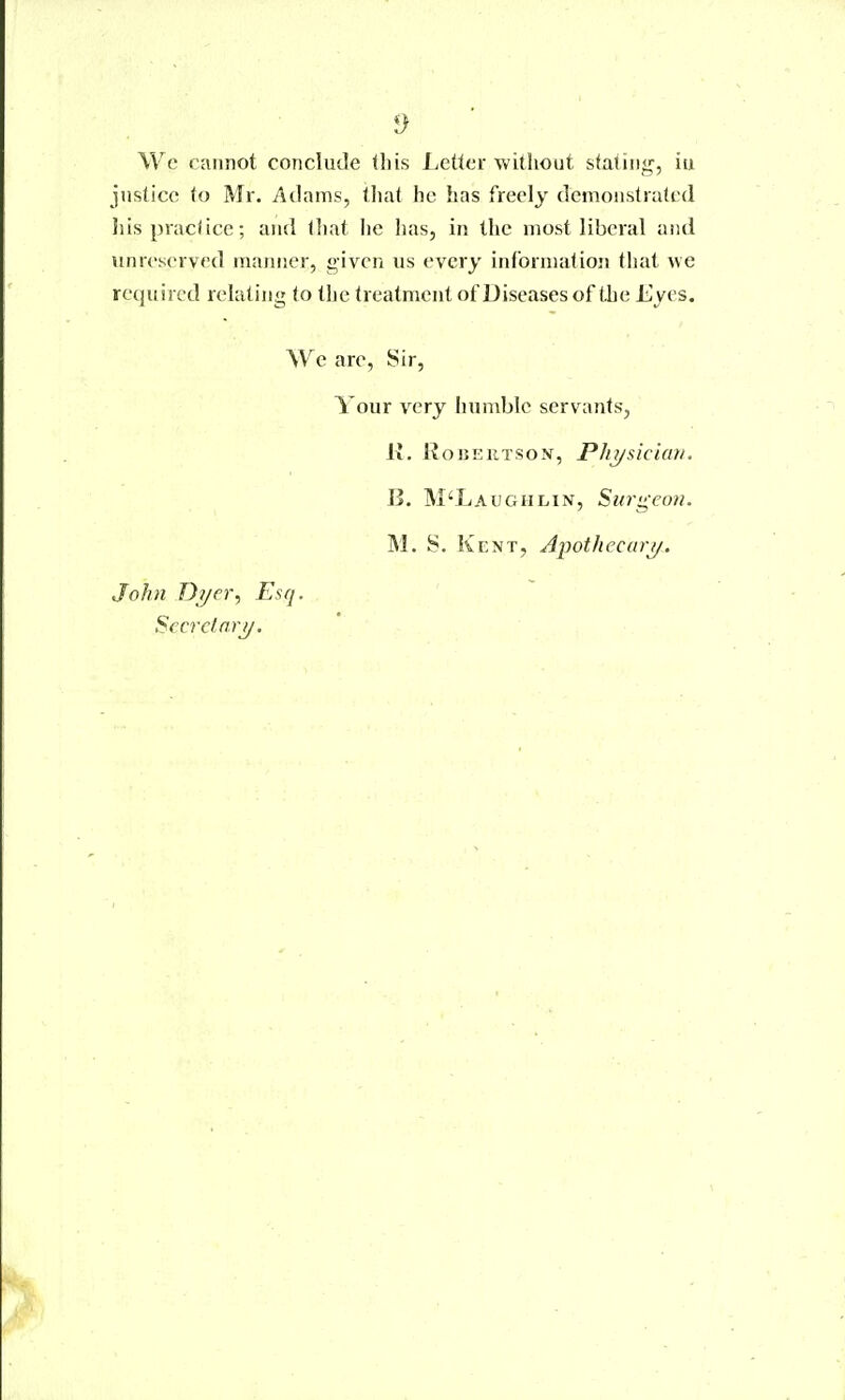 Wc cannot conclude this Letter Avithout stating, iu justice to Mr. Adams, tliat he has freely demonstrated Jiis praclice; and that he lias, in the most liberal and unreserved manner, given us every inforniatioji that we required relating to the treatment ofDiseases of the Eyes. We are, Sir, Your very humble servants, K. KoiJKUTSoN, Plii/sicuai. B. M'Laughlin, Surg-eon. M. S. Kent, Apothecary. John D?/er, Esq. SccTclnrj/.