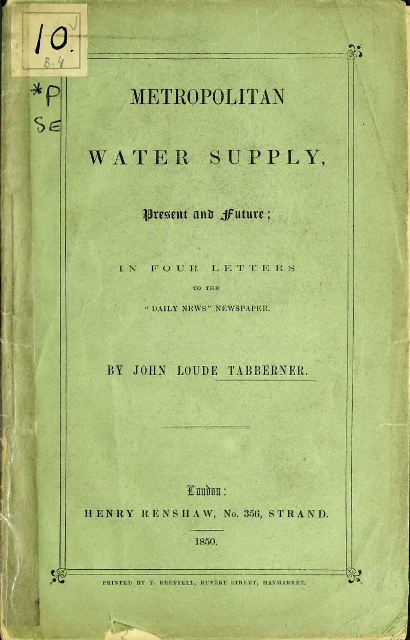 METKOPOLITAN WATER SUPPLY, present anti uture; IN FOUR LETTERS TO THE « DAILY NEWS NEWSPAPF.K. BY JOHN LOUDE TABBERNEE. tnhn: HENRY R E N S 11 A W, No. 3.5{), STRAND. 1850. PRINTED BY T. BUETTELL, RUPEBT STREET, HAVMATiKET.