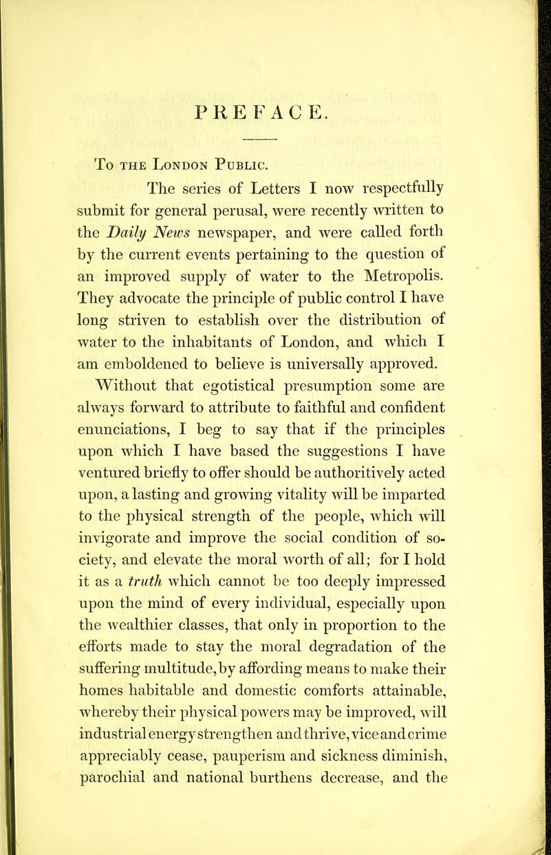 PREFACE. To THE London Public. The series of Letters I now respectfully submit for general perusal, were recently written to the Daily News newspaper, and were called forth by the current events pertaining to the question of an improved supply of water to the Metropolis. They advocate the principle of public control I have long striven to establish over the distribution of water to the inhabitants of London, and which I am emboldened to believe is universally approved. Without that egotistical presumption some are always forward to attribute to faithful and confident enunciations, I beg to say that if the principles upon which I have based the suggestions I have ventured briefly to oflfer should be authoritively acted upon, a lasting and growing vitality will be imparted to the physical strength of the people, which will invigorate and improve the social condition of so- ciety, and elevate the moral worth of all; for I hold it as a truth which cannot be too deeply impressed upon the mind of every individual, especially upon the wealthier classes, that only in proportion to the efforts made to stay the moral degradation of the suffering multitude, by affording means to make their homes habitable and domestic comforts attainable, whereby their physical powers may be improved, will industrial energy strengthen and thrive, vice and crime appreciably cease, pauperism and sickness diminish, parochial and national burthens decrease, and the