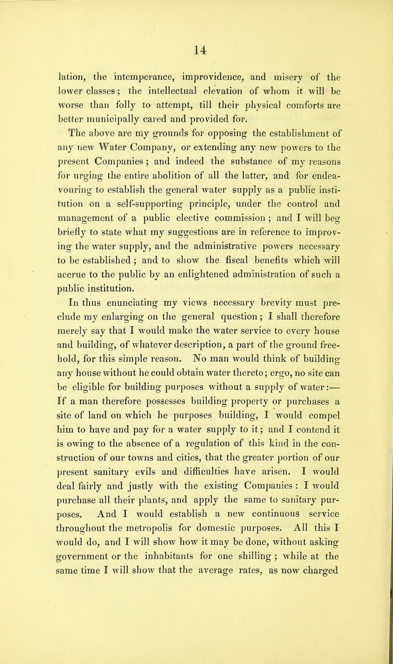 lation, the intemperance, improvidence, and misery of the lower classes; the intellectual elevation of whom it will be worse than folly to attempt, till their physical comforts are better municipally cared and provided for. The above are my grounds for opposing the establishment of any new Water Company, or extending any new powers to the present Companies; and indeed the substance of my reasons for urging the entire abolition of all the latter, and for endea- vouring to establish the general water supply as a public insti- tution on a self-supporting principle, under the control and management of a public elective commission ; and I will beg briefly to state what my suggestions are in reference to improv- ing the water supply, and the administrative powers necessary to be established; and to show the fiscal benefits which will accrue to the public by an enlightened administration of such a public institution. In thus enunciating my views necessary brevity must pre- clude my enlarging on the general question; I shall therefore merely say that I would make the water service to every house and building, of whatever description, a part of the ground free- hold, for this simple reason. No man would think of building any house without he could obtain water thereto; ergo, no site can be eligible for building purposes without a supply of water:— If a man therefore possesses building property or purchases a site of land on which he purposes building, I would compel him to have and pay for a water supply to it; and I contend it is owing to the absence of a regulation of this kind in the con- struction of our towns and cities, that the greater portion of our present sanitary evils and difficulties have arisen. I would deal fairly and justly with the existing Companies : I would purchase all their plants, and apply the same to sanitary pur- poses. And I would establish a new continuous service throughout the metropolis for domestic purposes. All this I would do, and I will show how it may be done, without asking government or the inhabitants for one shilling ; while at the same time I will show that the average rates, as now charged