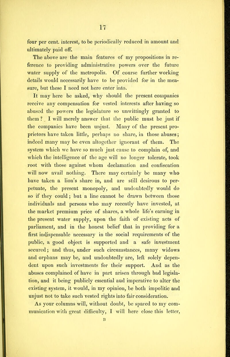 four per cent, interest, to be periodically reduced in amount and ultimately paid off. The above are the main features of my propositions in re- ference to providing administrative powers over the future water supply of the metropolis. Of course further working details would necessarily have to be provided for in the mea- sure, but these I need not here enter into. It may here be asked, why should the present companies receive any compensation for vested interests after having so abused the powers the legislature so unwittingly granted to them ? I will merely answer tliat the public must be just if the companies have been unjust. Many of the present pro- prietors have taken little, perhaps no share, in those abuses; indeed many may be even altogether ignorant of them. The system which we have so much just cause to complain of, and which the intelligence of the age will no longer tolerate, took root with those against whom declamation and confiscation will now avail nothing. There may certainly be many who have taken a lion's share in, and are still desirous to per- petuate, the present monopoly, and undoubtedly would do so if they could ; but a line cannot be drawn between those individuals and persons who may recently have invested, at the market premium price of shares, a whole life's earning in the present water supply, upon the faith of existing acts of parliament, and in the honest belief that in providing for a first indispensable necessary in the social requirements of the public, a good object is supported and a safe investment secured; and thus, under such circumstances, many widows and orphans may be, and undoubtedly are, left solely depen- dent upon such investments for their support. And as the abuses complained of have in part arisen through bad legisla- tion, and it being publicly essential aud imperative to alter the existing system, it would, in my opinion, be both impolitic and unjust not to take such vested rights into fair consideration. As your columns will, without doubt, be spared to my com- munication with great difficulty, I will here close this letter, B