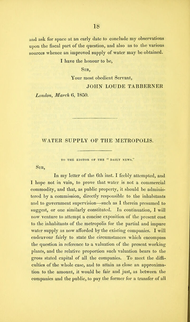and ask for space at an early date to conclude my observations upon the fiscal part of the question, and also as to the various sources whence an improved supply of water may be obtained. I have the honour to be, Sir, Your most obedient Servant, JOHN LOUDE TABBERNER London, March 6, 1850. WATER SUPPLY OF THE METROPOLIS. TO THE EDITOR OF THE  DAILY NEWS. Sir, In my letter of the 6th inst. I feebly attempted, and I hope not in vain, to prove that water is not a commercial commodity, and that, as public property, it should be adminis- tered by a commission, directly responsible to the inhabitants and to government supervision—such as I therein presumed to suggest, or one similarly constituted. In continuation, I will now venture to attempt a concise exposition of the present cost to the inhabitants of the metropolis for the partial and impure water supply as now afforded by the existing companies. I will endeavour fairly to state the circumstances which encompass the question in reference to a valuation of the present working plants, and the relative proportion such valuation bears to the gross stated capital of all the companies. To meet the diffi- culties of the whole case, and to attain as close an approxima- tion to the amount, it would be fair and just, as between the companies and the public, to pay the former for a transfer of all