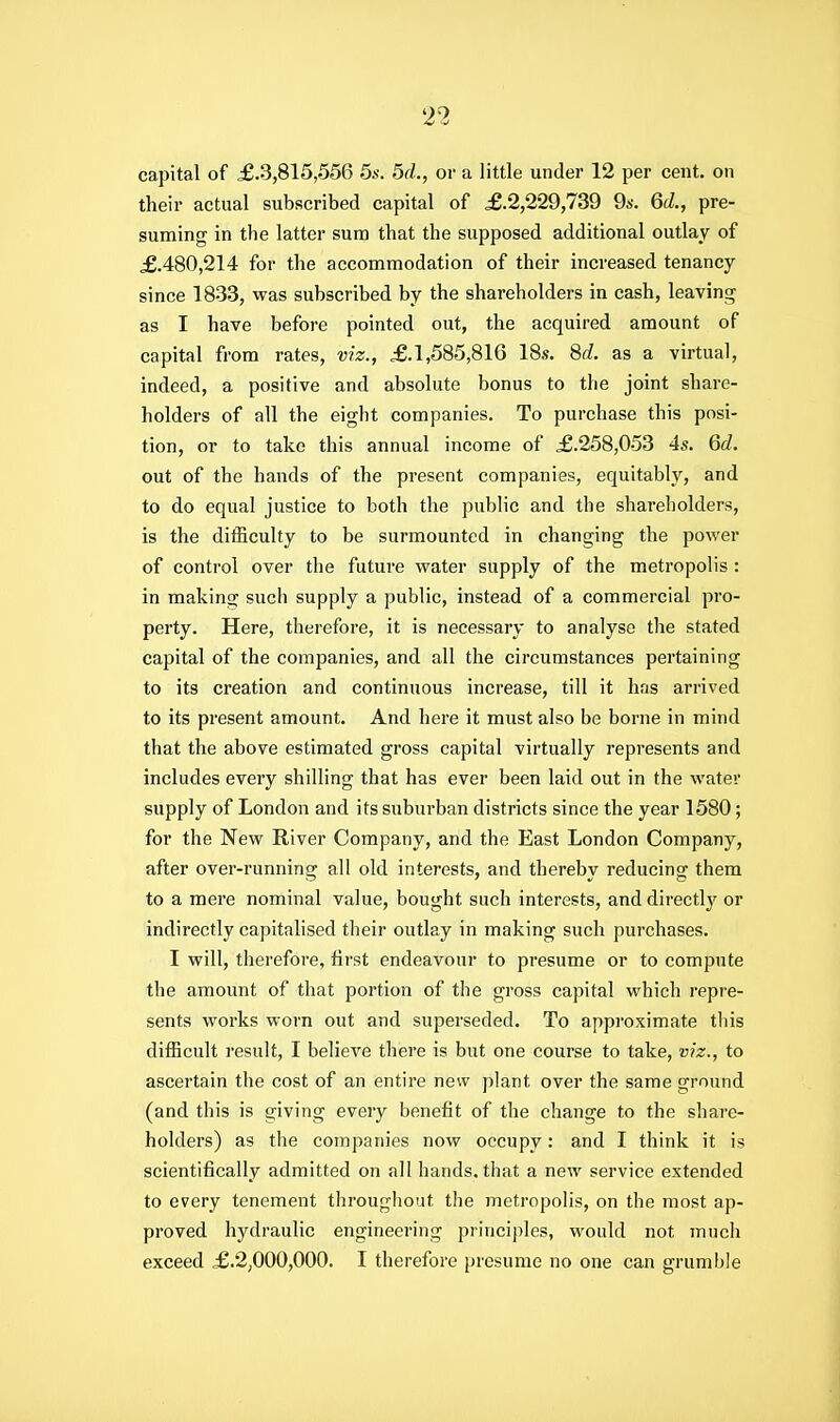 capital of £.3,815,556 5s. 5d., or a little under 12 per cent, on their actual subscribed capital of £.2,229,739 9a-. 6d., pre- suming in the latter sum that the supposed additional outlay of £.480,214 for the accommodation of their increased tenancy since 1833, was subscribed by the shareholders in cash, leaving as I have before pointed out, the acquired amount of capital from rates, viz., £.1,585,816 18s. 8d. as a virtual, indeed, a positive and absolute bonus to the joint share- holders of all the eight companies. To purchase this posi- tion, or to take this annual income of £.258,053 45. 6c?. out of the hands of the present companies, equitably, and to do equal justice to both the public and the shareholders, is the difficulty to be surmounted in changing the power of control over the future water supply of the metropolis : in making such supply a public, instead of a commercial pro- perty. Here, therefore, it is necessary to analyse the stated capital of the companies, and all the circumstances pertaining to its creation and continuous increase, till it has arrived to its present amount. And here it must also be borne in mind that the above estimated gross capital virtually represents and includes every shilling that has ever been laid out in the water supply of London and its suburban districts since the year 1580; for the New River Company, and the East London Company, after over-running all old interests, and thereby reducing them to a mere nominal value, bought such interests, and directlj^ or indirectly capitalised their outlay in making such purchases. I will, therefore, first endeavour to presume or to compute the amount of that portion of the gross capital which repre- sents works worn out and superseded. To approximate this difficult i-esult, I believe there is but one course to take, viz., to ascertain the cost of an entire new plant over the same ground (and this is giving every benefit of the change to the share- holders) as the companies now occupy: and I think it is scientifically admitted on all hands, that a new service extended to every tenement throughout the metropolis, on the most ap- proved hydraulic engineering principles, would not much exceed £.2,000,000. I therefore presume no one can grumble