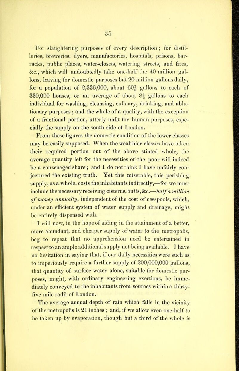 For slauglitering purposes of every description ; for tlistil- ieries, breweries, dyers, manufactories, hospitals, prisons, bar- racks, public places, water-closets, watering streets, and fires, &c., which will undoubtedly take one-half the 40 million gal- Ions, leaving for domestic purposes but 20 million gallons daily, for a population of 2,336,000, about 60| gallons to each of 330,000 houses, or an average of about 8|- gallons to each individual for washing, cleansing, culinary, drinking, and ablu- tionary purposes ; and the whole of a quality, with the exception of a fractional portion, utterly unfit for human purposes, espe- cially the supply on the south side of London. From these figures the domestic condition of the lower classes may be easily supposed. When the wealthier classes have taken their required portion out of the above stinted whole, the average quantity left for the necessities of the poor will indeed be a couzenaged share ; and I do not think I have unfairly con- jectured the existing truth. Yet this miserable, this perishing supply, as a whole, costs the inhabitants indirectly,—for we must include the necessary receiving cisterns, butts, &c.—half a million of money annually, independent of the cost of cesspools, which, under an efficient system of water supply and drainage, might be entirely dispensed with. I will now, in the hope of aiding in the attainment of a better, more abundant, and cheaper supply of water to the metropolis, beg to repeat that no apprehension need be entertained in respect to an ample additional supply not being available. I have no hesitation in saying that, if our daily necessities were such as to imperiously require a further supply of 200,000,000 gallons, that quantity of surface water alone, suitable for domestic pur- poses, might, with ordinary engineering exertions, be imme- diately conveyed to the inhabitants from sources within a thirty- five mile radii of London. The average annual depth of rain which falls in the vicinity of the metropolis is 21 inches; and, if we allow even one-half to be taken up by evaporation, though but a third of the whole is