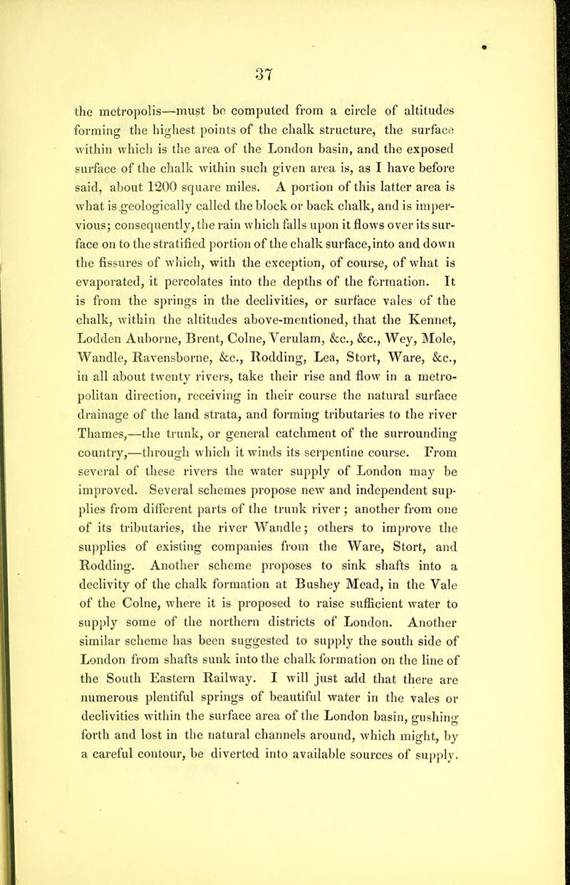 the metropolis—must bo computed from a circle of altitudes forming the highest points of the chalk structure, the surface! within whiclj is the area of the London basin, and the exposed surface of the chalk within such given area is, as I have before said, about 1200 square miles. A portion of this latter area is what is,geologically called the block or back chalk, and is imper- vious; consequently, the rain which falls upon it flows over its sur- face on to the stratified portion of the chalk surface,into and down the fissures of which, with the excej^tion, of course, of what is evaporated, it percolates into the depths of the formation. It is fi'ora the springs in the declivities, or surface vales of the chalk, within the altitudes above-mentioned, that the Kennet, Lodden Auborne, Brent, Colne, Verulam, &c., &c., Wey, Mole, Wandle, Ravensborne, &c., Rodding, Lea, Stort, Ware, &c., in all about twenty rivers, take their rise and flow in a metro- politan direction, receiving in their course the natural surface drainage of the land strata, and forming tributaries to the river Thames,—the trunk, or general catchment of the surrounding country,—through which it winds its serpentine course. From several of these rivers the water supply of London may be improved. Several schemes propose new and independent sup- plies from different parts of the trunk river ; another from one of its tributaries, the river Wandle; others to improve the supplies of existing companies from the Ware, Stort, and Rodding. Another scheme proposes to sink shafts into a declivity of the chalk formation at Bushey Mead, in the Vale of the Colne, whei'c it is proposed to raise sufiicient water to supply some of the northern districts of London. Another similar scheme has been suggested to supply the south side of London from shafts sunk into the chalk formation on the line of the South Eastern Railway. I will just add that there are numerous plentiful springs of beautiful water in the vales or declivities within the surface area of the London basin, pfushino- forth and lost in the natural channels around, which might, by a careful contour, be diverted into available sources of supply.