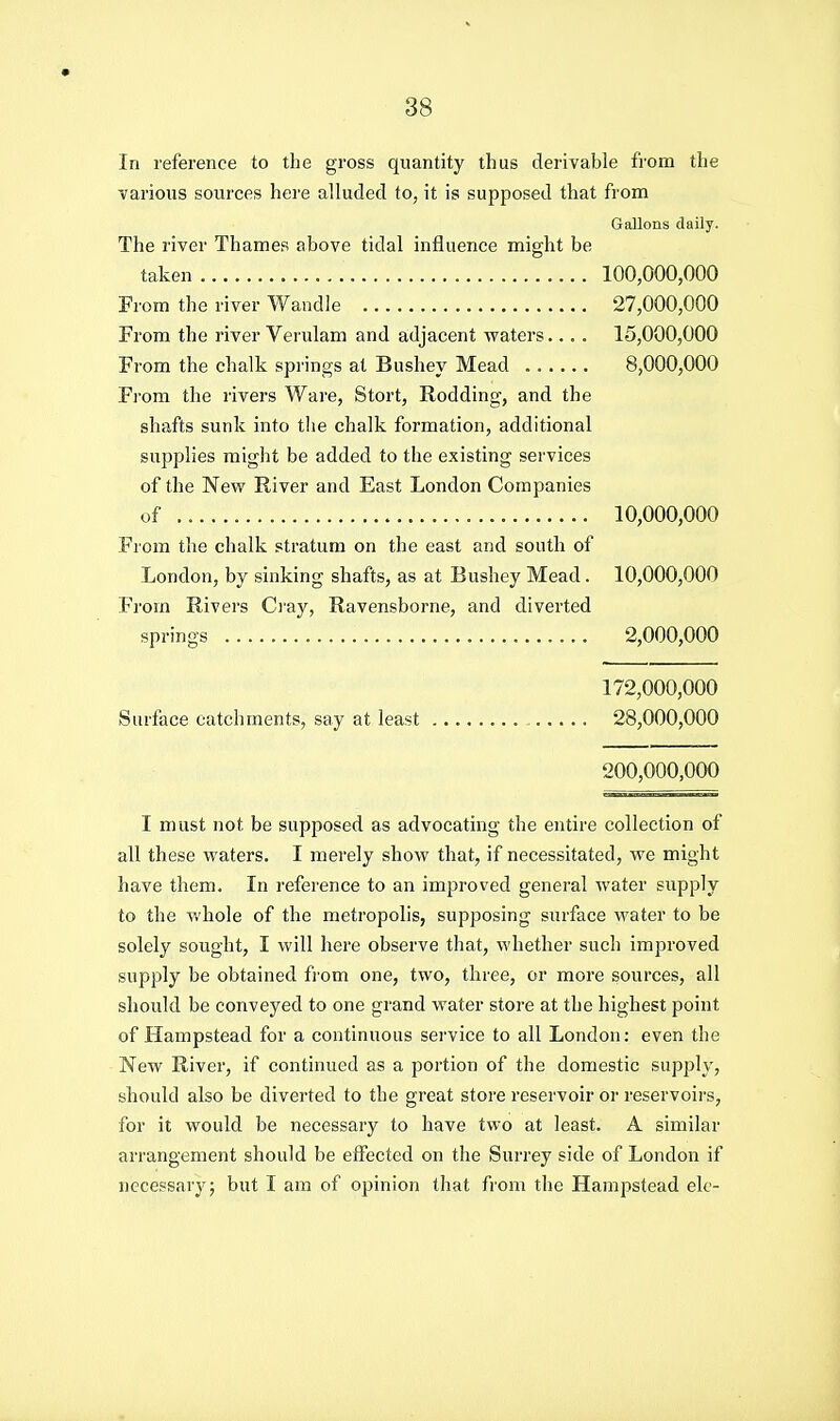 In reference to the gross quantity thus derivable from the various sources here alluded to, it is supposed that from Gallons daily. The river Thames above tidal influence might be taken 100,000,000 From the river Wandle 27,000,000 From the river Verulam and adjacent waters.... 15,000,000 From the chalk springs at Bushey Mead 8,000,000 From the rivers Ware, Stort, Rodding, and the shafts sunk into tlie chalk formation, additional supplies might be added to the existing services of the New River and East London Companies of 10,000,000 From the chalk stratum on the east and south of London, by sinking shafts, as at Bushey Mead. 10,000,000 From Rivers Ci'ay, Ravensborne, and diverted springs 2,000,000 172,000,000 Surface catchments, say at least 28,000,000 200,000,000 I must not be supposed as advocating the entire collection of all these waters. I merely show that, if necessitated, we might have them. In reference to an improved general water supply to the v.'hole of the metropolis, supposing surface water to be solely sought, I will here observe that, whether such improved supply be obtained from one, two, three, or more sources, all should be conveyed to one grand water store at the highest point of Hampstead for a continuous service to all London: even the New River, if continued as a portion of the domestic supply, should also be diverted to the great store reservoir or reservoirs, for it would be necessary to have two at least. A similar arrangement should be effected on the Surrey side of London if necessary; but I am of opinion that from the Hampstead ele-