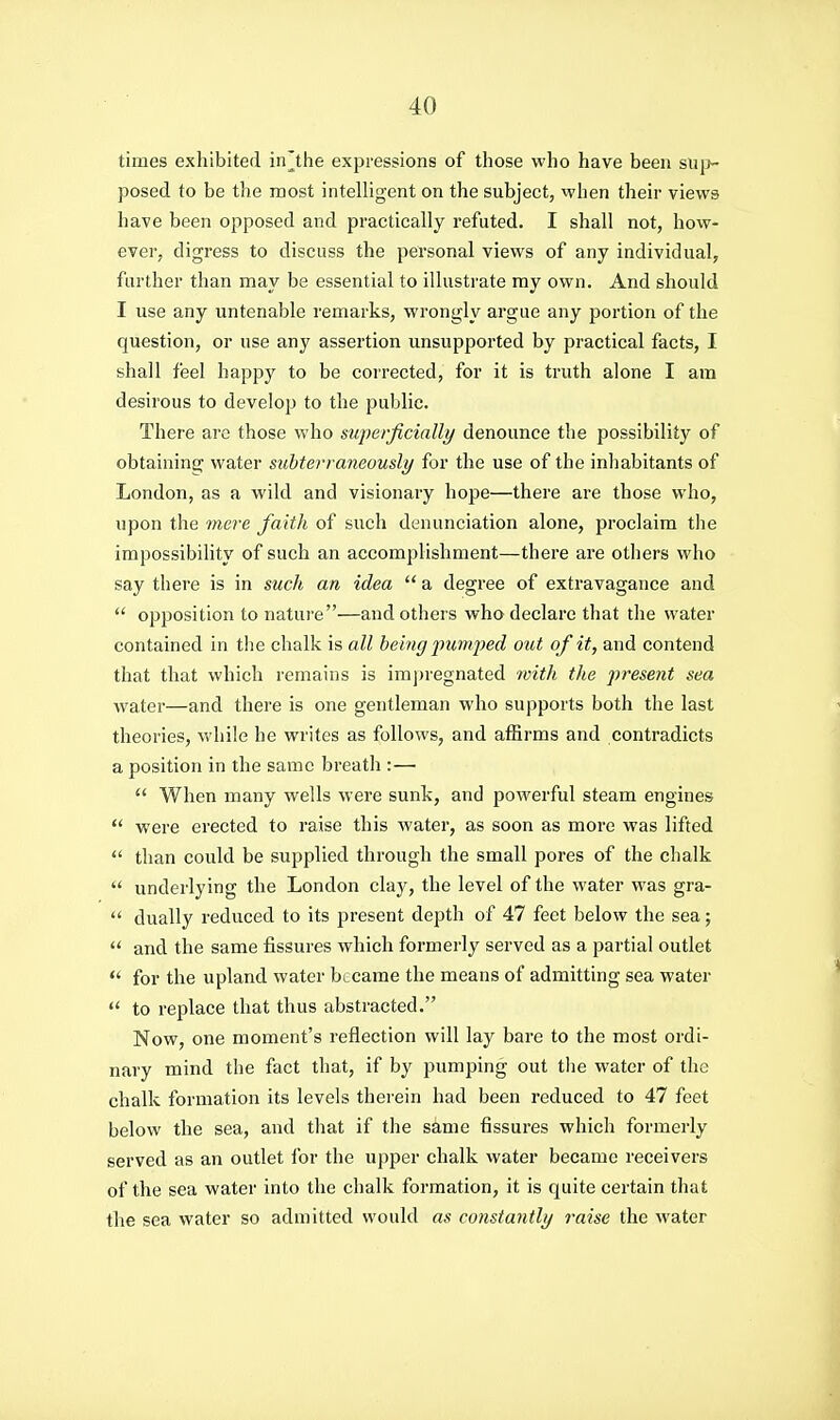 times exhibited in^^the expressions of those who have been sui>- posed to be the most intelligent on the subject, when their views have been opposed and practically refuted. I shall not, how- evei', digress to discuss the personal views of any individual, further than may be essential to illustrate my own. And should I use any untenable remarks, wrongly argue any portion of the question, or use any assertion unsupported by practical facts, I shall feel happy to be coi'rected, for it is truth alone I am desirous to develop to the public. There are those who superficially denounce the possibility of obtaining water subterraneously for the use of the inhabitants of London, as a wild and visionary hope—there are those who, upon the 7nere faith of such denunciation alone, proclaim the impossibihty of such an accomplishment—there are others who say there is in such an idea  a degree of extravagance and  opposition to nature—and others who declare that the water contained in tlie chalk is all being pumjyed out of it, and contend that that which remains is imj)regnated with the present sea water—and there is one gentleman who supports both the last theories, while he writes as follows, and affirms and contradicts a position in the same breath :—  When many wells were sunk, and powerful steam engines  were erected to raise this water, as soon as more was lifted  than could be supplied through the small pores of the chalk  underlying the London clay, the level of the water was gra-  dually reduced to its present depth of 47 feet below the sea;  and the same fissures which formei'ly served as a partial outlet  for the upland water became the means of admitting sea water  to replace that thus abstracted. Now, one moment's reflection will lay bare to the most ordi- nary mind the fact that, if by pumping out the water of the chalk formation its levels therein had been reduced to 47 feet below the sea, and that if the same fissures which formerly served as an outlet for the upper chalk water became receivers of the sea water into the chalk formation, it is quite certain that the sea water so admitted would as constantly raise the water