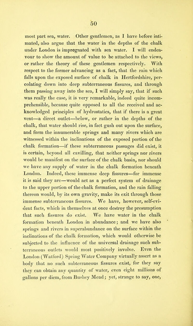 most part sea, water. Other gentlemen, as I have before inti- mated, also argue that the water in the depths of the chalk under London is impregnated with sea water. I will endea- vour to show the amount of value to be attached to the views, or rather the theory of these gentlemen respectively. With respect to the former advancing as a fact, that the rain which falls upon the exposed surface of chalk in Hertfordshire, per- colating down into deep subterraneous fissures, and through them passing away into the sea, I will simply say, that if such was really the case, it is very remarkable, indeed quite incom- prehensible, because quite opposed to all the received and ac- knowledged principles of hydrostatics, that if there is a great vent—a direct outlet—below, or rather in the depths of the chalk, that water should rise, in fact gush out upon the surface, and form the innumerable springs and many rivers which are witnessed within the inclinations of the exposed portion of the chalk formation—if these subterraneous passages did exist, it is certain, beyond all cavilling, that neither springs nor rivers would be manifest on the surface of the chalk basin, nor should we have any supply of water in the chalk formation beneath London. Indeed, these immense deep fissures—for immense it is said they are—would act as a perfect system of drainage to the upper portion of the chalk formation, and the rain falling thereon would, by its own gravity, make its exit through those immense subtci'raneous fissures. We have, however, self-evi- dent facts, which in themselves at once destroy the presumption that such fissures do exist. We have water in the chalk formation beneath London in abundance; and we have also springs and rivers in superabundance on the surface within the inclinations of the chalk formation, which would otherwise be subjected to the influence of the universal drainage such sub- terraneous outlets would most positively involve. Even the London (Watford) Spring Water Company virtually assei-t as a body that no such subterraneous fissures exist, for they say they can obtain any quantity of water, even eight millions of gallons per diem, from Bushey Mead; yet, strange to say, one,