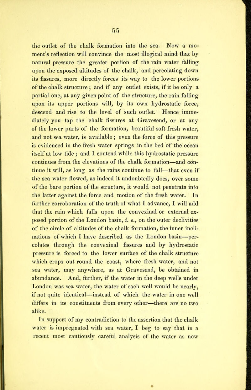the outlet of tlie clialk formation into the sea. Now a mo- ment's reflection will convince the most illogical mind that by natural pressure the greater portion of the rain water falling upon the exposed altitudes of the chalk, and percolating down its fissures, more directly forces its way to the lower portions of the chalk structure ; and if any outlet exists, if it be only a partial one, at any given point of the structure, the rain falling upon its upper portions will, by its own hydrostatic force, descend and rise to the level of such outlet. Hence imme- diately you tap the chalk fissures at Gravesend, or at any of the lower parts of the formation, beautiful soft fresh water, and not sea water, is available ; even the force of this pressure is evidenced in the fresh water springs in the bed of the ocean itself at low tide ; and I contend while this hydrostatic pressure continues from the elevations of the chalk formation—and con- tinue it will, as long as the rains continue to fall—that even if the sea water flowed, as indeed it undoubtedly does, over some of the bare portion of the structure, it would not penetrate into the latter against the force and motion of the fresh water. In further corroboration of the truth of what I advance, I will add that the rain which falls upon the convexinal or external ex- posed portion of the London basin, i. e., on the outer declivities of the circle of altitudes of the chalk formation, the inner incli- nations of which I have described as the London basin—per- colates through the convexinal fissures and by hydrostatic pressure is forced to the lower surface of the chalk structure which crops out round the coast, where fresh water, and not sea water, may anywhere, as at Gravesend, be obtained in abundance. And, further, if the water in the deep wells under London was sea water, the water of each well would be nearly, if not quite identical—instead of which the water in one well diflers in its constituents from every other—there are no two alike. In support of my contradiction to the assertion that the chalk water is impregnated with sea water, I beg to say that in a recent most caixtiously careful analysis of the water as now