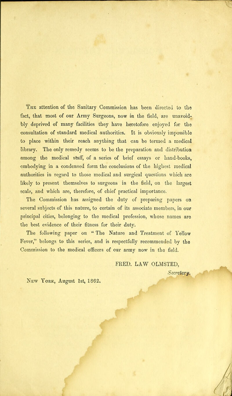 The attentioni of the Saaitary Commission has been directed to ths fact, tkat most of our Array Surgeons, now m the field, are unavoid- bly deprived of many facilities they have heretofore enjoyed foe the consultation of standard medical authorities. It is obviously impossible to place within their reach anything that can be termed a medical library. The only remedy seems to be the preparation and distribution among the medical staff, of a series of brief essays or hand-books, Smbodying in a condensed form the conclusions of the highest medical authorities in regard to those medical and surgical questions which are likely to present themselves to surgeons in the field, on the largest scale, and which are, therefore, of chief practical importance. The Commission has assigned the duty of preparing papers on several subjects of this nature, to certain of its associate members, in our principal cities, belonging to the medical profession, whose names are the best evidence of their fitness for their duty. The following paper on  The Nature and Treatment of Yellow Fever, belongs to this series, and is respectfully recommended by the Commission to the medical officers of our army now in the field. FRED. LAW OLMSTED, ecreiary. New York, August, 1st, 1862,