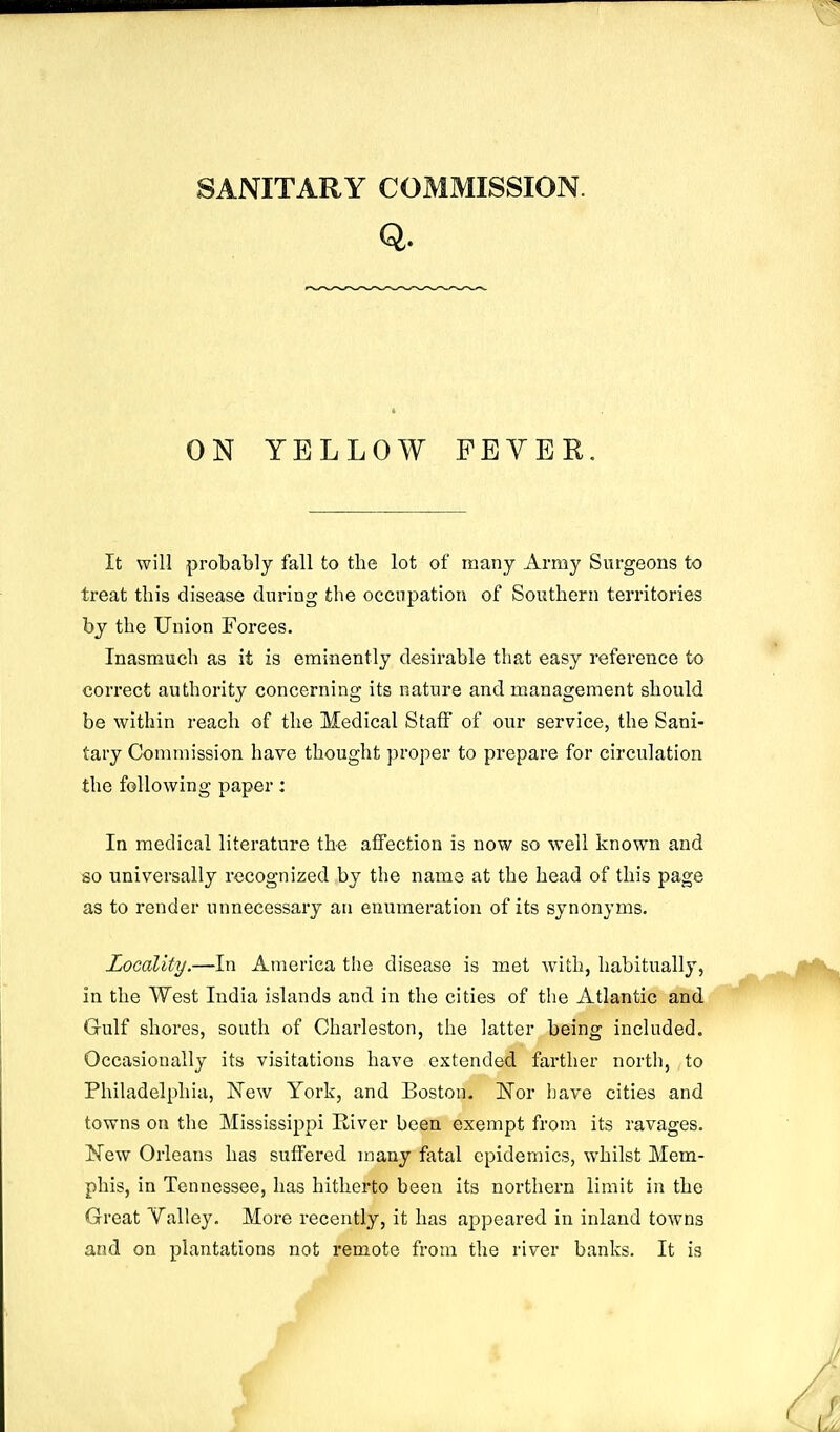 ON YELLOW FEYER. It will probably fall to the lot of many Army Surgeons to treat this disease during the occupation of Southern territories by the Union Forces. Inasmuch as it is eminently desirable that easy reference to correct authority concerning its nature and management should be within reach of the Medical Staff of our service, the Sani- tary Commission have thought proper to prepare for circulation the following paper: In medical literature the affection is now so well known and so universally recognized by the name at the head of this page as to render unnecessary an enumeration of its synonyms. Locality.—In America the disease is met with, habitually, in the West India islands and in the cities of the Atlantic and Gulf shores, south of Charleston, the latter being included. Occasionally its visitations have extended farther north, to Philadelphia, New York, and Boston. Eor have cities and towns on the Mississippi River been exempt from its ravages. New Orleans has suffered many fatal epidemics, whilst Mem- phis, in Tennessee, has hitherto been its northern limit in the Great Valley. More recently, it has appeared in inland towns and on plantations not remote from the river banks. It is