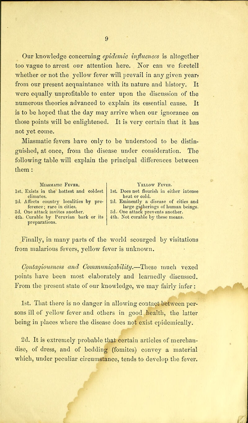 Our knowledge concerning epidemic imfluences is altogether too vague to arrest our attention here. Nor can we foretell whether or not the yellow fever will prevail in any given year? from our present acquaintance with its nature and history. It were equally unprofitable to enter upon the discussion of the numerous theories advanced to explain its essential cause. It is to be hoped that the day may arrive when our ignorance on those points will be enlightened. It is very certain that it has not yet come. Miasmatic fevers have only to be understood to be distin- guished, at once, from the disease under consideration. The following table will explain the principal differences between them : Miasmatic Fever. 1st. Exists ia the hottest and coldest climates. 2d. Affects country localities by pre- ference ; rare in cities. 3d. One attack invites another. 4th. Curable by Peruvian bark or its preparations. Yellow Feveb. 1st. Does not flourish in either intense heat or cold. 2d. Eminently a disease of cities and large gatherings of human beings. 3d. One attact prevents another. 4th. Not curable by these means. Finallj^, in many parts of the world scourged by visitations from malarious fevers, yellow fever is unknown. Contagiousness and Communicability.—These much vexed points have been most elaborately and learnedly discussed. From the present state of our knowledge, we may fairly infer : 1st, That there is no danger in allowing contact between per- sons ill of yellow fever and others in good health, the latter being in places where the disease does not exist epidemically. 2d. It is extremely probable that certain articles of merchan- dise, of dress, and of bedding (fomites) convey a material which, under peculiar circumstance, tends to develop the fever.