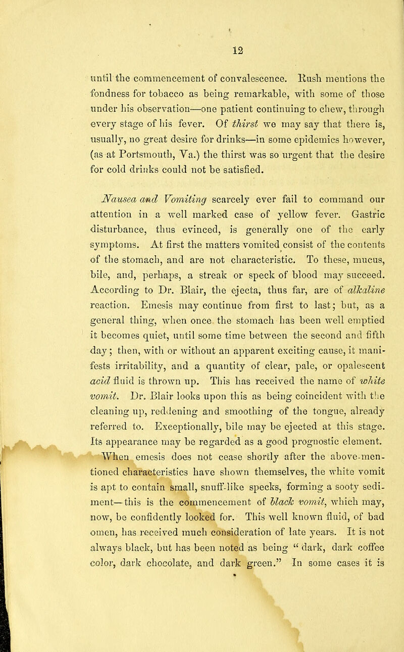 until the coramenceraent of convalescence. Kush mentions the fondness for tobacco as being remarkable, with some of those under his observation—one patient continuing to chew, through every stage of his fever. Of thirst we may say that there is, usually, uo great desire for drinks—in some epidemics however, (as at Portsmouth, Ya.) the thirst was so urgent that the desire for cold drinks could not be satisfied. Nausea and Vomiting scarcely ever fail to command our attention in a well marked case of yellow fever. Gastric disturbance, thus evinced, is generally one of the early symptoms. At first the matters vomited consist of the contents of the stomach, and are not characteristic. To these, mucus, bile, and, perhaps, a streak or speck of blood may succeed. According to Dr. Blair, the ejecta, thus far, are of alkaline reaction. Emesis may continue from first to last; but, as a general thing, when once the stomach has been well emptied it becomes quiet, until some time between the second and fifth day; then, with or without an apparent exciting cause, it mani- fests irritability, and a quantity of clear, pale, or opalescent <zc^(? fluid is thrown up. This has received the name of white vomit. Dr. Blair looks upon this as being coincident with the cleaning up, reddening and smoothing of the tongue, already referred to. Exceptionally, bile may be ejected at this stage. Its appearance may be regarded as a good prognostic element. When emesis does not cease shortly after the above-men- tioned characteristics have shown themselves, the white vomit is apt to contain small, snufi'-like specks, forming a sooty sedi- ment— this is the commencement of hlack vomit, which may, now, be confidently looked for. This well known fluid, of bad omen, has received much consideration of late years. It is not always black, but has been noted as being  dark, dark coflTee color, dark chocolate, and dark green. In some cases it is