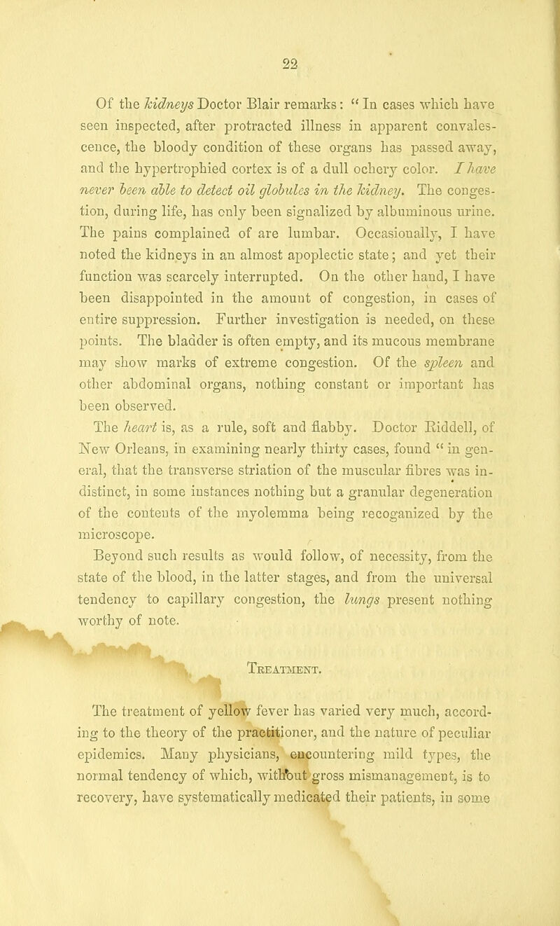 Of the Tcidneys Doctor Blair remarks:  In cases which have seen inspected, after protracted illness in apparent convales- cence, the bloody condition of these organs has passed avs^ay, and the hypertrophied cortex is of a dull ochery color. I have never heen able to detect oil globules in the Jcidney. The conges- tion, during life, has only been signalized by albuminous urine. The pains complained of are lumbar. Occasionally, I have noted the kidneys in an almost apoplectic state; and yet their function was scarcely interrupted. On the other hand, I have been disappointed in the amount of congestion, in cases of entire suppression. Further investigation is needed, on these points. The bladder is often empty, and its mucous membrane may show marks of extreme congestion. Of the spleen, and other abdominal organs, nothing constant or important has been observed. The heart is, as a rule, soft and flabby. Doctor Riddell, of New Orleans, in examining nearly thirty cases, found  in gen- eral, that the transverse striation of the muscular fibres was in- distinct, in some instances nothing but a granular degeneration of the contents of the myolemma being recoganized by the microscope. Beyond such results as would follow, of necessity, from the state of the blood, in the latter stages, and from the universal tendency to capillary congestion, the lungs present nothing worthy of note. Treatment. The treatment of yellow fever has varied very much, accord- ing to the theory of the practitioner, and the nature of peculiar epidemics. Many physicians, encountering mild types, the normal tendency of which, withbut gross mismanagement, is to recovery, have systematically medicated their patients, in some