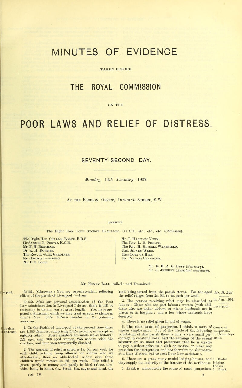 INUTES OF EVIDENCE TAKEN BEFORE THE ROYAL COMMISSION ON THE POOR LAWS AND RELIEF OF DISTRESS SEVENTY-SECOND DAY. Monday, lUli January, 1907. At the Foreign Office, Downing Street, S.W. PKESBNT. The Right Hon. Lord Geoege Hamilton^ G.C'.S.I., etc., etc., etc. {Chairman). The Right Hon. Charles Booth, F.R.S Sir Samuel B. Pkovis, K.C.B, Mr. F. H. Bentham. Dr. A. H. DowNES. The Rev. T. Gage Gaedineb. Mr. George Lansbury. Mr. C. S. Loch. Mr. T. Hancock Nunn. The Rev. L. R. Phelps. The Rev. H. Russell Wakefield- Mrs. Sidney Webb. Miss Octavia Hill. Mr. Francis Chandler. Mr. R. H. a. G. Duff {Secretary). Mr. J. Jeffrey {Assistant Secretary). Mr. Henry Ball, called ; and Examined. 3545L {Chairman.) You are superintendent relieving officer of the parish of Liverpool ?—I am. 35452. After our personal examination of the Poor Law administration in Liverpool I do not think it will be necessary to detain you at great length. You have pre- pared a statement which we may treat as your evidence in chief ?—Yes. [The Witness handed in the following statement.) \. In the Parish of Liverpool at the present time there are L305 families, comprising 2,324 persons, in receipt of outdoor relief. These numbers are made up as follows : 221 aged men, 968 aged women, 256 widows with 875 children, and four men temporarily disabled. 2. The amount of relief granted is Is. 6d. per week for each child, nothing being allowed for widows who are able-bodied; thus an able-bodied widow with three children would receive 4s. 6d. per week. This relief is given partly in money and partly in kind (about one- third being in kind), i.e., bread, tea, sugar and meal, the 14 Jan. 1907. kind being issued from the parish stores. For the aged h. Ball. the relief ranges from 2s. 6d. to 4s. each per week. 3. The persons receiving relief may be classified as follows: Those who are past labour; women (with chil- j dren) who are either widows or whose husbands are in ' prison or in hospital; and a few whose husbands have deserted. 4. There is no relief given in aid of wages. 5. The main cause of pauperism, I think, is want of Causes of regular employment Out of the whole of the labouring pauperism, population of this parish there is only a very small per- 1. Uneniploy- centage in constant work, and the earnings of the casual ment. labourer are so small and precarious that he is unable to pay a subscription to a club or tontine or make any provision for emergencies, and has therefore no alternative at a time of stress but to seek Poor Law assistance. 6. There are a great many model lodging-houses, and 2. Model they supply the majority of the inmates of the workhouse, lodging houses. 7. Drink is undoubtedly the cause of much pauperism. 3_ Prink.