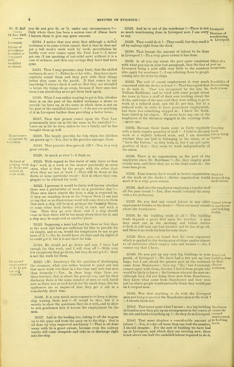 Liverpool. Extent of providence in skilled a? compared with unskilled workmen. Mr. H. Ball you do not give 6s. or 7s. under any circumstances ?— Only where there has been a serious case of illness have 14 Jan. 1907. j known them to give any great amount. • 3.5514. I notice that you state that although a skilled workman is to some extent casual, that is that he does not get a full week's work week by week, nevertheless he hardly ever ever comes upon the Poor Law ?—I never get one (I am speaking of out-relief now) without it is a case of sickness, and then any savings they have had have gone. 35515. Then I may presume, may I not, that the skilled workmen do save ?—Either he or his wife; they have more comforts round them and they part with theii' things before they come to the parish. If that comes to my Icnowledge I alwaj-s check it and see that they are attended to before the things do go away, because if they once lose them I am afraid they never get them back again. 35510. What I was rather wanting to get is this, whether there is on the part of the skilled workman a desire to provide for later on, in the sense in which there is not on th3 part of the unskilled labourer ?—1 do not see anything of it in Liverpool fui-ther than providing a better home. 35517. Then that person comes upon the Poor Law permanently later on in life the same as the unskilled ?— Later on in life he does, unless he has a family and he has brought them up well. Maintenance 35518. The family provides for him when the children of parents by ^^.q grown up ?—Yes, that is the practice amongst them. •children. Method of getting work at docks and extent of such work. 35519. That practice does prevail otill ?- great extent. 35520. As much as ever ?—I think so. -Yes, to a very 35528. And in or out of the warehouse ?—There is not Liverpool, so much warehousing done in Liverpool now, I am sorry Decrease of ^ say. warehousing 35529. They could do it ?—They could, but they send it Liverpool, off by railway right from the dock. 35530. That lessens the amount of labour to be done in Liverpool ?—To a very great extent it has done. 35531. Is all you say about the port quite consistent Effect of a with what you say in your last paragraph, that the fact of port on Liverpool being a port adds very little to the numbers pauperism, who apply for assistance ?—I am referring there to people coming into the town by ships. 35532. The evil of casual employment is very much Possibility of concerned with the docks, is it not ?—That has a good deal decasualising to do with it. That was recognised by the late Mr. duck labour. William Rathbone, and he tried with some people about the town to have a staff of their own working about the docks, and some of the men said they were willing to go to work at a reduced scale, not the 5s. per day, but at a reduced scale, in order to have permanent employment, but there was something stepped in : I know ilr. Rath- bone failed in his object. We never have any one of the employees of the steamers engaged in the coasting trade —never one. 35533. Because those boats come in fairly regularly Coasting with a fairly regular quantity of stuff ?—I beheve the men trade work at slightly reduced scale, and I am doubtful labour fairly v/hether they are tied to belonging to the union, or to regular.  have the button, as they term it, but I am not quite positive of that: they seem to work independently of the union. Dejreasoi employment at docks per ton of,|| i shipping. 35521. With regard to this habit of only three or four days' work in a week at the utmost practically in many cases, what is done by the people with the other days when they are not at work ?—They will be doAvn at the docks at some particular stand: that is where they con- gregate to be selected for work. 35522. I presume it would be fairly well known whether there was a probability of work on a particular day ?— These men know almost the hour a ship is expected in. If they are standing down at the Princes Dock (I am just giving that as an illustration) word will come down, to them that such a ship will be in at perhaps the Eramley Moore, or some other dock further afield, at such and such a time. Then they go over there, and if a ship should come in there there will be too many down there for it, and ■A ship may be neglected at another place. 35523. Supposing a man had had his three or four days in the week and had got sufficient for him to provide for his family, and so on, would the temptation be not to get more of it ?—No, he would have six days and six nights if he could get it, but it is not there for him. 35524. He would not go down and say, I have had enough for this week, and I will clear off ?—With very few exceptions they go down, but they do not get it: there is not the work for them. 35525. [Mr. Lanshury.) On the question of discharging the steamers, what you rather wanted tc point out was that more work was done in a less time and with less men than formerly ?—Yes. In these large ships there are three hatches, that is about the general run, and for their discharge there is the same number of men at each hatch now as there was at each hatch for the small ships, but the appliances are so improved that they get it out in a remarkably short time. 35526. It is very much more expensive to keep a steam- ship waiting there now ?—It -would be that, but it is mainly to show the quickness they do it with, and to show- to vou gentlemen how it lessens the employment for the men. 35527. And in the loading too, taking it off the wagons on to the quay and from the quay on to the ship ; that is all done by very improved machinery ?—That is all done away with to a great extent, because even the railway trucks will come alongside and take in or discharge right into the ship. 35534. There is no organisation on the part of the employers since Mr. Rathbone ?—No, they employ good steady men, and there they are as the ships come in : the same men go on. 35535. Your remedy for it would be better organisation Need for of the work at the docks ?—Better organisation would decasu ili -ing meet it to a very great extent. dock labour. 35536. And also the employers employing a regular staff all the year round ?—Yes, that would certainly do away with a lot of distress. 35537. Do you find any casual labour in any other Casual labour employment besides at the docks ?—There are many casuals in warehouse about the warehouses. and builJing trades. 35538. In the building trade at all ?—The building trade depends a great deal upon the weather. A man may start out in the morning and before twelve o'clock it will turn out bad weather and he has to go off, and there is no work for him for some days. 35539. Have you rot foimd that the same argument which is applied to the discharging of ships apphes almost to all industries which employ men and women ?—No, I cannot say that I have. 35540. Do you put up any very big buildings in j'our Liver, ool parish of Liverpool ?—We have had a few put up very buildiua; done large, but I am afraid the greater pait of the workmen by fttan- came from Manchester: thej'- say No,' but I certainlj'c'^oster cannot agree with them, because I had it from people who ^^orkmen. would be hkely to know ; the foreman m ho put the men on : although they did not bring these men from ^Manchester, they know what came from Manchester and they were put on where people v ould naturally think they would put on Liverpool men. 35541. Was that anything to do with the Liverpool men not being so good as the Manchester men at the work ? —I shoula think not. 35542. That is not quite what I meant: in a big building IMachinery in London now they put up an arrangement in the centre of causes de- the site and hoist everything up ?—So they do in Liverpool, creased employment 35543. That must displace a considerable amount of in building labour ?—Yes, it tnke.s off more than one half the number, trade. I should imagine. Por the sort of building we have had up in Liverpool, and which they are erecting now, there is not above one-half the unskilled labour required to do it.