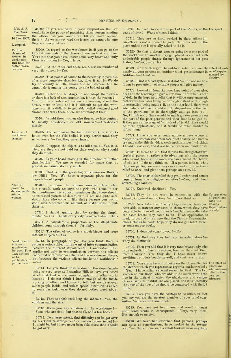 14 Jan. 1907. Liverpool. Various classes of women in workhouse and need for better classi- fication. Miss J. S. 35699. If you arc right in your supposition the law Thorburn. would have the power of punishing those persons sending the letters, but you cannot tell till you have opened them ?—As we cannot read the letters we cannot be sure they are ^\Tong letters. 35700. In regard to the workhouse itself you go to the two extreme ends of the classes of women that are there. You state that you have kno'wn some ver}' brave and truly Christian women ?—Yes, I have. 35701. At the other end there are a certain number of very vile women ?—Yes. 35702. That points of course to the necessity, if possible, of a more complete classification, does it not ?—We do try to classify a little among the old women, but we cannot do it among the young or able-bodied at all. 35703. Either the buildings do not adapt themselves, or there is a lack of accommodation, is that the reason ?— Most of the able-bodied women are working about the house, more or less ; and it is difficult to get the work done, and it is difficult to get able-bodied women of good character to work there, there are not many of them. 35704. Would these women who thus come into contact be mostly able-bodied or old women ?—Able-bodied mostly. Laziness of 35705. Yoa emphasise the fact that work in a work- workhouse house even for the able-bodied is very detrimental, they inmates. n3ver hurry ?—Yes, they never hurry. 35706. I suppose the object is to kill time ?—Yes, it is. They say they are not paid for theii- work so why should they do much. 85707. Is your board moving in the direction of further classification ?—We are so crowded for space that at present we cannot do very much. 35708. That is in the great big workhouse on Brown- low Hill ?—Yes. We have a separate place for the respectable old people. Need of 35709. I suppose the opinion amongst those who. power to like youi'self, work amongst the girls who come in for detain feeble- their confinement is almost unanimous that there should be increased powers of detention ?—I am not quite sure about those who come in like that; because you would want such a tremendous amount of institutions to put them in. 35710. I should qualify that by saying the simple minded ?—Yes, I think everybody is agreed about that- 35711. A considera.ble proportion of the illegitimate children come through them ?—Certainly. 35712. The other of course is a much bigger and more difficult subject ?—Yes. Need for mora 35713. In paragraph 58 you say you think there is intercom- rather a serious defect in the want of inter-communication munication between the different departments. I understand that between Poor applies not only to communication between the officers afTto ^'^^^^ connected with out-door relief and the workhouse officers, particulars of between the various officers inside the workhouse ? pauper cases. minded women. 35714. Do you think that is due to the departments being so very large at Brownlow Hill, or have you heard at all that that is a common complaint in other work- houses ?—I do not think I know enough of the inside working of other workhouses to tell, but we have over 5,000 people inside, and unless special attention is called to some particular case they do not bother much about it. 35715. That is 5,000, including the infirm ?- children and the sick. -Yes, the 35716. Have you any children in the workhouse ?— —Some who are sick ; but that is all, and a few babies. 35717. To a large extent, that difficulty can be got over by a certain re-arrangement or certain orders issued ?— It might be, but I have never been able to see that it could be got over. 35718. Is it reluctance on the part of the oS^crs, or the L'verpooL want of time ?—Want of time, I think. 35719. They are so hard worked in these o.*ficGS ?— An officer is not supposed to go to the other side of the place unless slie is specially asked to do it. 35720. So that a decent woman going from one part of the workhouse to another may get placed in contact with undesirable people simply through ignorance of her past history ?—Yes, just at first. 35721. Now with regard to outdoor relief, apparently Effect of out- nearly all your persons on outdoor relief get assistance in relief supple- addition ?—I think so. mented by charit}-. 35722. That is a bad system, is it not ?—I do not see how it can be prevented ; charitable people will give money. 35723. Looked at from the Poor Law point of view also, does not the tendency to give a low amount of relief, a sort of dole, in the hope and belief that it will be supplemented, rather result in cases being run through instead of thorough investigation being made ; if, on the other hand, there was adequate relief given, would not the disposition on the part of the guardians be to thoroughly well go into it ?— No, I think not; there would be much greater pressure on the part of the poor persons and their friends to get it. If they gave an average of 5s. instead of 2s. 6d. there wou Id be more applications, and it would be much harder to refuse them. 35724. Have you ever come across a case where a respectable woman was not in receipt of charity, and had to try and make this 23. 6d. a week maintain her ?—I think I heard of one case, and it was helped when we found it out. 35725. It seems to me that it puts the straightforward truthful person at rather a disadvantage with the person who is not, because the mora she can conceal the better off she is ?—I do not think so. If a person tells us what they are getting we are always more ready to give them relief at once, and give them perhaps an extra 6d. 35726. The charitable relief they get I understand comes largely from the rehgious societies ?—^Yes, and from several big charities. 35727. Endowed charities ?—Yes. 35728. The}' do not work in connection with Charity Organisation, do they ?—I do not think so. the Co-operation of guardians with the 35729. Now take the Charity Organisation; have you Charity been able to transfer any cases to them, which they have Organisation been able to take off your hands ?—They generally take Society- the cases before they come to us. If an application is made to us, and it is a case that the Charity Organisation officer thinks he could help, they do not get relief at all, or come on our books. 35730. It does not come to you ?—No. 35731. In that way they help you in anticipation ?— They do, distinctly. 35732. Then you add that it is very rare for anybody who is on out-relief to buy any clothes, becausa they get them from charity ?—Yes, they do. I have never kno^vn anything but boots bought myself, and that very rarely. 35733. You are in favour of being on the Committee for The effect of the district which you represent as rogardB outdoor relief ? guardians —Yes. I have rather a special reason for that. The two reHeuf theif women on our Board who are able to do much work both ^^^^ live in the district in which the almshouses and various gtjtue,it9. other charitable institutions are placed, and it is necessary that one of the two of us should be connected v,ith. that, I think. 35734. I see you have the courage to be strict, in fact you say you are the strictest member of your relief com- mittee ?—I am sure I am, much. 35735. You have not found any evil result amongst your constituents in consequence ?—Very, very little. Not enough to matter. 35736. We have had evidence that persons, perhaps not quite so conscientious, have worked in the reverse way ?—I think if one were a small tradesman or anything