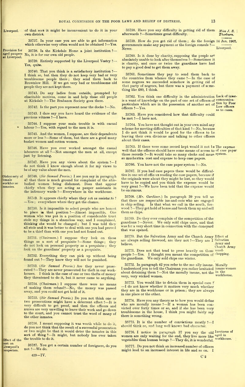 Liverpool. of that sort it might be inconvenient to do it in your own district. 35737. In your case you are able to get information which otherwise very often would not be obtained ?—Yes. Provision for 35738. la the Kirkdale Home a joint institution ?— aged paupers jjq^ jj^ jg ^^j. qJ^j people, at Liverpool. 35739. Entirely supported by the Liverpool Vestry ?— Yes, quite. 35740. That you think is a satisfactory institution ?— I think so, but then they do not keep very bad or very troublesome people there; they send them back to Brownlow Hill. If we get very bad or troublesome old people they are not kept there. 35741. Do any ladies from outside, prompted by charitable motives, come in and help these old people at Kirkdale ?—The Brabazon Society goes there. 35742. Is the part you represent near the docks ?—No. 35743. I dare say you have heard the evidence of the previous witness ?—I have. 35744. I suppose your main trouble is with casual labour ?—Yes, with regard to the men it is. 35745. And the women, I suppose, are their dependents more or less ?—Some of them, but there are a good many basket women and cotton women. 35746. Have you ever worked amongst the casual labourers at all ?—Not amongst the men at all, except just by listening. 35747. Have you any views about the system ?—I do not think I know enough about it for my views to be of any value about the men. Dishoresty of 35748. {Sir Samuel Provts.) I see you say in paragraj h female 47 that there is much ground for complaint of the able- workho'. se bodied w omen being dishonest. Does that appear inmates. chiefly when they are acting as pauper assistants in the infirmary wards ?—Everywhere in the workhouse. 35749. It appears chiefly where they act as assistants ? —Yes ; everywhere where they get the chance. 35750. Is it impossible to select people who are honest to place ie that position ?—Almost impossible. One womaa who was put in a position of considerable trust stole my things in a shameless way, and I complained, thinking she would be changed ; but I was told they all stole and it was better to deal with one you had proved to be a thief than with one you had not found out. 35751. {Chairman.) I suppose they look on these things as a sort of perquisite ?—Some things ; they do not look on personal property as a perquisite ; they look on the guardians' property as a perquisite. 35752. Everything they can pick up without being found out ?—They know they mil not be punished. 35753. {Sir Samuel Provis.) Are they never prose- cuted ?—They are never prosecuted for theft in our work- houses. I think in the case of one or two thefts of money they threatened to do it, but it never came to anything. 35754. {Chairman.) I suppose there were no means of making them refund?—No, the money was passed away, and you could not get hold of it. 35755. (*S«V Samuel Provis.) Do you not think one or two prosecutions might have a deterrent effect ?—It is very difficult to get proof, and then the officers and nurses are very unwilling to leave their work and go dovm to the court, and you caimot trust the word of many of the other inmates. 35756. I meant supposing it was worth while to do it, do you not think that the result of a successful prosecution or two might be that it would deter the inmates in this sort of thing ?—It might, but nobody has ever taken the trouble to do it. SfEect of the )ort on iverpool's muporism. 35758. Have you any difficulty in getting rid of them Miss J. S. \ afterwards ?—Sometimes great difficulty. Thorburn. 35759. How do you get rid of them ; do the foreign 14 Jan. 1907. governments make any payment or the foreign consuls ?— Never. Liverpool. 35760. Is it done by charity, supposing the people are absolutely unable to look after themselves ?—Sometimes it is charity, and once or twice the guardians have had to pay a good deal to get them awaj'. 35761. Sometimes they pay to send them back to the countries from whence they came ?—In the case of some negroes we succeeded somehow in getting rid of that party of negroes, but there was a payment of seme- thing Uke £60, I think. 35762. You think one difficulty in the administration Lack of inlwr- is a want of knowledge on the part of one set of officers of communica- particulars which are in the possession of another set of tion by Poor officers ?—Yes. ha.-w officers as to cases. 35757. You get a certain number of foreigners, do you not ?—We do. 429-IV. 35763. Have you considered how that difficulty could bo met ?—I have not. 35764. You have not thought out in your own mind any scheme for meeting difficulties of that kind ?—No, because I do not think it would be good for the officeis to be leaving their own divisions and talking to other officers about their cases. 35765. If there were some record kept would it not le The expense well that the officers should have some means of access to of case paper those records ?—It would take so many clerks and mean system. so muchextra cost and expense to keep case papers. 35766. You have not the case paper sj^tem ?—No. 35767. If you had case papers there would be difficul- ties in one set of offic -t.? reading the case papers, because if the originals were about they might be lost, so they would have to be copied and you think the expense viould be very great ?—We have been told that the expense would be enormous. 35768. {Mr. Gardiner.) In paragraph 39 you tell us that there are respec(able ins-and-outs who are engaged in chip selling. Is that what we call in the south, fire- wood ?—They get hold of boxes and break them up and sell them as chips. 35769. Do they ever complain of the competition of the guardians ?—Never. We only sold chips once, and that was for a very short time in connection with the irtoneyard that was opened. 35770. But the Salvation Army and the Church Army Effect of are always selUng firewood, are they not ?—They are I Salvation believe. Army and Church Army 35771. Does not that tend to press heavily on these wood- people ?—Yes. I thought you meant the competition of chopping, the guardians. We only sold chips one winter. 35772. In paragraph 42 you refer to the mo ally insane. Morally I understood you to tell the Chairman you rather hesitated insane -women about detaining them ?—Not the morally insane, not the very, very wicked women. workhouse. 35773. You would Uke to detain them in special care ? —I do not know whether it matters very much whether they are in the workhouse or in prison; they are always in one place or the other. 35774. Have you any theory as to how you would define who are morally insane ?—If a woman has been con- victed over forty times or so, and if she has been very troublesome in the house, I think you might fairly say there is something wrong. 35775. It is the number of convictions mostly ?—I should think so, and long well know.i bad character. 35776. I notice in paragraph 37 you say the old Iif'rtness of women are only waiting for the end, they live more hke 8*^ '° vegetables than human beings ?—They do, it is wonderful. ^°^l^*iose. ; 35777. Do you not think an increased number of officers might lead to an increased interest in life and so on. I C2