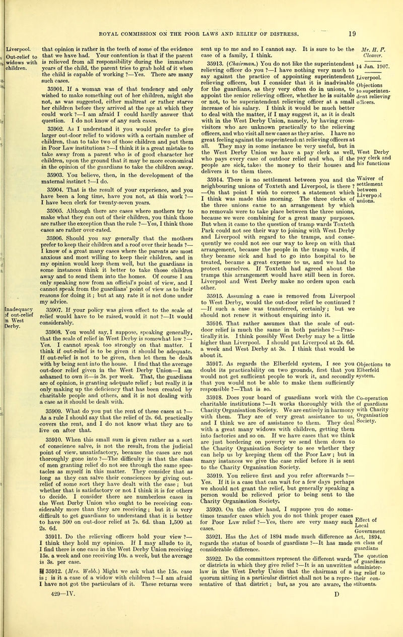 Liverpool. Out-relief to widows with children. [nadequacy Df out-relief bn West Derby. that opinion is rather in the teeth of some of the evidence that we have had. Your contention is that if the parent is relieved from all responsibility during the immature years of the child, the parent tries to grab hold of it when the child is capable of working ?—Yes. There are many such cases. 35901. If a woman was of that tendency and only wished to make something out of her children, might she not, as was suggested, either maltreat or rather starve her children before they arrived at the age at which they could work ?—I am afraid I could hardly answer that question. I do not know of any such cases. 35902. As I understand it you would prefer to give larger out-door relief to widows with a certain number of children, than to take two of those children and put them in Poor Law institutions ?—I think it is a great mistake to take away from a parent who is of good character her children, upon the ground that it may be more economical in the opinion of the guardians to take the children away. 35903. You believe, then, in the development of the maternal instinct ?—I do. 35904. That is the result of your experience, and you have been a long time, have you not, at this work ?— I have been clerk for twenty-seven years. 35905. Although there are cases where mothers try to make what they can out of their children, you think those are rather the exception than the rule ?—Yes, I think those cases are rather over-rated. 35906. Should you say generally that the mothers prefer to keep their children and a roof over their heads ?— I know of a great many cases where the parents are most anxious and most willing to keep their children, and in my opinion would keep them well, but the guardians in some instances think it better to take those children away and to send them into the homes. Of course I am only speaking now from an official's point of view, and I cannot speak from the guardians' point of view as to their reasons for doing it; but at anj rate it is not done under my advice. 35907. If your policy was given effect to the scale of relief would have to be raised, would it not ?—It would considerably. 35908. You would say, I suppose, speaking generally, that the scale of relief in West Derby is somewhat low ?—• Yes. I cannot speak too strongly on that matter. I think if out-relief is to be given it should be adequate. If out-relief is not to be given, then let them be dealt with by being sent into the house. I find that the average out-door relief given in the West Derby Union—I am ashamed to own it—is 3s. per week. That, the guardians are of opinion, is granting adequate relief ; but reaUy it is only making up the deficiency that has been created by charitable people a^nd others, and it is not dealing with a case as it should be dealt with. 35909. What do you put the rent of these cases at ?— As a rule I should say that the relief of 2s. 6d. practically covers the rent, and I do not know what they are to live on after that. 35910. When this small sum is given rather as a sort of conscience salve, is not the result, from the judicial point of view, xmsatisfactory, because the cases are not thoroughly gone into ?—The difficulty is that the class of men granting relief do not see through the same spec- tacles as myself in this matter. They consider that as long as they can salve their consciences by giving out- relief of some sort they have dealt with the case ; but whether that is satisfactory or not I think it is for others to decide. I consider there are numberless cases in the West Derby Union who ought to be receiving con- siderably more than they are receiving; but it is very difficult to get guardians to understand that it is better to have 500 on out-door relief at 7s. 6d. than 1,500 at 2s. 6d. 35911. Do the relieving officers hold your view ?— I think they hold my opinion. If I may allude to it, I find there is one case in the West Derby Union receiving 15s. a week and one receiving 10s. a week, but the average is 3s. per case. M 35912. (3Irs. Webb.) Might we ask what the 15s. case is ; is it a case of a widow with children ?—I am afraid I have not got the particulars of it. These returns were 429—IV. Mr. H. P. Cleaver. 14 Jan. 1907. Liverpool. Objections to superinten- dent relieving oIBcers. West Derby pay clerk and his functions Waiver of settlement between Liverpojl unions. sent up to me and so I cannot say. It is sure to be the case of a family, I think. 35913. (Chairman.) You do not like the superintendent relieving officer do you ?—I have nothing very much to say against the practice of appointing superintendent relieving officers, but I consider that it is inadvisable for the guardians, as they very often do in unions, to appoint the senior relieving officer, whether he is suitable or not, to be superintendent relieving officer at a small increase of his salary. I think it would be much better to deal with the matter, if I may suggest it, as it is dealt with in the West Derby Union, namely, by having cross- visitors who are imknown practically to the relieving officers, and who visit all new cases as they arise. I have no great feeling against the superintendent relieving officers at all. They may in some instance be very useful, but in the West Derby Union we have a pay clerk as well, who pays every case of outdoor relief and who, if the people are sick, take? the money to their houses and delivers it to them there. 35914. There is no settlement between you and the neighbouring unions of Toxteth and Liverpool, is there ? —On that point I wish to correct a statement which I think was made this morning. The three clerks of the three unions came to an arrangement by which no removals were to take place between the three unions, because we were combining for a great many purposes. But when it came to the question of tramp wards Toxteth Park could not see their way to joining with West Derby and Liverpool with regard to the tramps, and conse- quently we could not see our way to keep on with that arrangement, because the people in the tramp wards, if they became sick and had to go into hospital to be treated, became a great expense to us, and we had to protect ourselves. If Toxteth had agreed about the tramps this arrangemenl. would have still been in force. Liverpool and West Derby make no orders upon each other. 35915. Assuming a case is removed from Liverpool to West Derby, would the out-door relief be continued ? —If such a case was transferred, certainly; but we should not renew it without enquiring into it. 35916. That rather assumes that the scale of out- door relief is much the same in both parishes ?—Prac- tically it is. I think possibly West Derby may be a little higher than Liverpool. I should put Liverpool at 2s. 6d. a week and West Derby at 3s. I think that would be about it. 35917. As regards the Elberfeld system, I see you Objections to doubt its practicability on two grounds, first that you Elberfeld would not get sufficient people to work it, and secondly system, that you would not be able to make them sufficiently responsible ?—That is so. 35918. Does your board of guardians work with the Co-operation charitable institutions ?—It works thoroughly with the of guardians Charity Organisation Society. We are entirely in harmony with Charity with them. They are of very great assistance to us, Organisation and I think we are of assistance to them. They deal Society, with a great many widows with children, getting them into factories and so on. If we have cases that we think are just bordering on poverty we send them down to the Charity Organisation Society to see whether they can help us by keeping them off the Poor Law; but in many instances we give the case relief before it is sent to the Charity Organisation Society. 35919. You relieve first and you refer afterwards ?— Yes. If it is a case that can wait for a few days perhaps we should not grant the relief, but generally speaking a person would be relieved prior to being sent to the Charity Organisation Society. 35920. On the other hand, I suppose you do some- times transfer cases which you do not think proper cases for Poor Law relief ?—Yes, there are very many such ^^^^^ °^ Government 35921. Has the Act of 1894 made much difference as Act, 1894. regards the status of boards of guardians ?—It has made on class of considerable difference. guardians 35922. Do the committees represent the different wards of^guardfons or districts in which they give relief ?—It is an unwritten administer- law in the West Derby Union that the chairman of a ing relief to quorum sitting in a particular district shall not be a repre- their con- sentative of that district; but, as you are aware, the stituents. D