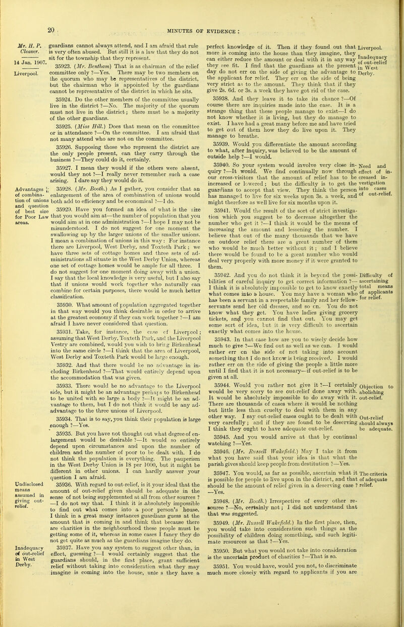 14 Jan. 1907, Mr. H. P. guardians cannot always attend, and I am afraid that rule Cleaver. is very often abused. But still it is a law that they do not sit for the township that they represent. 35923. {Mr. Bentham) That is as chairman of the rehef Liverpool. committee only ?—Yes. There may be two members on bhe quorum who may be representatives of the district, but the chairman who is appointed by the guardians cannot be representative of the district in which he sits. 35924. Do the other members of the committee usually live in the district ?—No. The majority of the quorum must not live in the district; there must be a majority of the other guardians. 35925. [Miss Hill.) Does that mean on the committee or in attendance ?—On the committee. I am afraid that not many attend who are not on the committee. 3592fi. Supposing those who represent the district are the only people present, can they carry through the business ?—They could do it, certainly. 35927. I mean they would if the others were absent, would they not ?—I really never remember such a case arising. I dare say they would do it. Advantages |; 35928. {Mr. Booth.) As I gather, you consider that an of combina- enlargement of the area of combination of unions would tion of unions both add to efficiency and be economical ?—I do. of' besT^ ske 35929. Have you formed an idea of what is the size for Poor Law that you would aim at—the number of population that you areas. would aim at in one administration ?—I hope I may not be misunderstood. I do not suggest for one moment the swallowing up by the larger unions of the smaller unions. I mean a combination of unions in this way : For instance there are Liverpool, West Derby, and Toxteth Park ; we have three sets of cottage homes and three sets of ad- ministrations all situate in the West Derby Union, whereas one set of cottage homes would be ample for all three. I do not suggest for one moment doing av/ay ■svith a union. I say that the local knowledge is very useful, but I also say that if unions would work together who naturally can combine for certain purposes, there would be much better classification. 35930. Wliat amount of population aggregated together in that way would you think desirable in order to arrive at the greatest economy if they can work together ?—I am afraid I have never considered that question. 35931. Take, for instance, the case cf Liverpool; assuming that West Derbj'-, Toxteth Park, and the Liverpool Vestry are combined, would you ^\ ish to bring Birkenhead into the same circle ?—I think that the area of Liverpool, .-. v , ■ West Derby and Toxteth Park would be largo enough. 35932. And that there Tiould be no advantage in in- cluding Birkenhead ?—That ^l ould entirely depend upon the accommodation that was given. 35933. There would be no advantage to the Liverpool side, but it might be an advantage perhajs to Birkenhead to be united with so large a body ?—It might be an ad- vantage to them, but I do not think it would fee any ad- advantage to the three unions of Liverpool. 35934. That is to say, you think their population is large enough ?—Yea. 35935. But you have not thought out what degree of en- largement would be desirable ?—It would so entirely depend upon circumstances and upon the nmnber of children and the number of poor to be dealt with. I do not think the population is everything. The pauperism in the West Derby Union is 18 per 1000, but it might be different in other unions. I can hardly answer your question I am afraid. 35936. With regard to out-reHef, is it yoiu- ideal that the amount of out-reUef given should be adequate in the sense of not being supplemented at all from other sources ? —I do not say that. I think it is >absolutely impossible to find out what comes into a poor person's house. I think in a great many instances guardians guess at the amount that is coming in and thinli that because there are charities in the neighboru-hood these people must be getting some of it, whereas in some cases I fancy they do not get quite as much as the guardians imagine they do. 35937. Have you any system to suggest other than, in effect, guessing ?—I would certainly suggest that the guardians should, in the first place, grant sufficient relief without taking into consideration what they may imagine is coming into the house, unle s they have a Uodisolosed means assumed in giving out- relief. perfect knowledge of it. Then if they found out that Liverpool, more is coming into the house than thej'- imagine, they can either reduce the amount or deal -^vith it in any way g^^'^gij^f they see fit. I find that the guardians at the present -^^ -West day do not err on the side of giving the advantage to Oerbv- the applicant for relief. They err on the side of being very strict as to the amount. They think that if they give 2s. 6d. or 3s. a week they have got rid of the case. 35938. And they leave it to take its chance ?—Of course there are inquiries made into the case. It is a strange thing that these people manage to exist—I do not know whether it is hving, but they do manage to exist. I have had a great many before me and have tried to get out of them how they do five upon it. They manage to breathe. 35939. Would you differentiate the amount according to what, after Inquiry, was believed to be the amount of outside help ?—I would. 35940. So your system would involve very close in- Need and quiry ?—^It Would. We find continually now through effect of in- our cross-visitors that the amount of rehef has to be creased in- increased or lowered ; but the difficulty is to get the yestigation guardians to accept that view. They think the person cases has managed to live for six weeks upon 3s. a week, and ^ might therefore as weU five for six months upon it. 35941. Would tlie result of the sort of strict investiga- tion which you suggest be to decrease altogether the number who get it ?—I think it would be the means of increasing the amount and lessening the number. I believe that out of the many thousands that we have on outdoor rehef there are a great number of them who would be much better without it; and I bcheve there would be found to be a great number who -^vould deal very properly with more money if it were granted to them. of out-relief. Difficulty of ascertaining total means of applicants for relief. Objection abofishing out-relief. Inadequacy trf out-rolief in West Derby. 35942. And you do not think it is beyond the possi- bilities of careful inc^uiry to get correct information ?— I think it is absolutely impossible to get to know exactly what comes into a house. You may have a woman who haa been a servant in a respectable family and her feUow- servants send her old dresses, and so cn. You do not know what they get. You have ladies giving grocery tickets, an^ you cannot find that out. You may get some sort of idea, but it is very difficult to ascertain exactly what comes into the house. 35943. In that case how are you to wisely decide how much to give ?■—We find out as well as we can, I would rather err cn the side of not taking into account something th&t I do not knew is being received. I would rather err on the side of giving the people a little more until I find that it is not necessary—if out-relief is to be given at all. 35944. Would you rather not give it ?—I certainly would be very sorry to see oiit-relief done away with. It would be absolutely impossible to do away with it. There are thousands of cases where it would be nothing but little less than cruelty to deal with them in any other way. I say out-relief cases ought to be dealt with very carefully; and if they are found to be deserving I think they ought to have adequate out-relief. 35945. And you would arrive at that by continual watching ?—Yes. 35946. {Mr. Russell Wakefield.) May I take it from what you have said that your idea is that what the parish gives should keep people from destitution ?—Yes. 35947. You would, as far as possible, ascertain what it The criteria is possible for people to live upon in the district, and that of adequate should be the amount of rehef given in a deserving case ? relief. —Yes. 35948. (ilfr. Booth.) Irrespective of every other re- «)iiroe ?—No, certainly not; I did not understand that that Was suggested. 35949. {Mr. Russell Wakefield.) In the first place, then, you would take into consideration such things as the possibiUty of children doing something, and such legiti- mate resources as that ?—Yes. 35950. But what vou would not take into consideration is the imcertain product of charities ?—That is so. 35951. You would have, would you not, to discriminate much more closely with regard to applicants if you are to Out-reHef should always bo adequate.