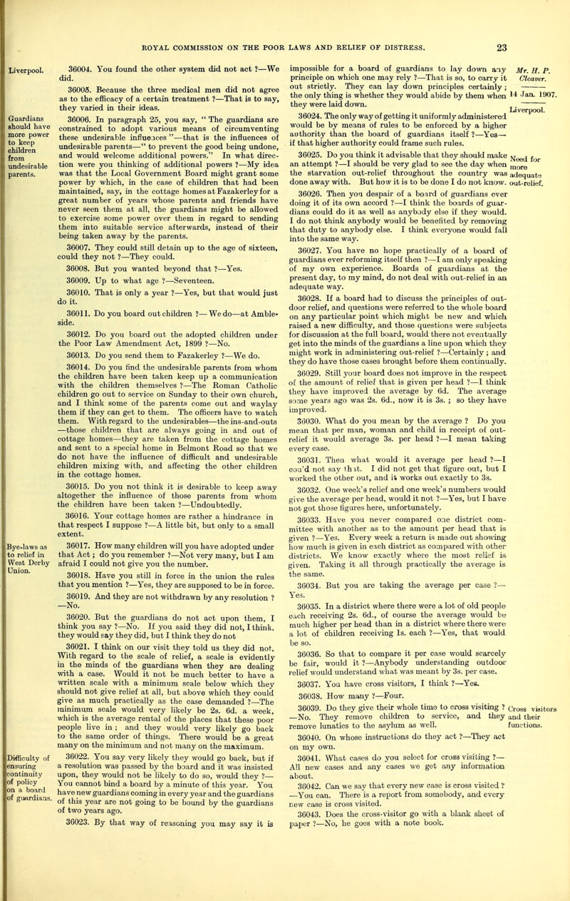 Liverpool. Guardians should have more power to keep children from undesirable parents. Bye-laws as to relief in West Derby Union. Difficulty of ensuring continuity of policy on a board of guardians. 36004. You found the other system did not act ?—We did. 36005. Because the three medical men did not agree as to the efficacy of a certain treatment ?—That is to say, they varied in their ideas. 36006. In paragraph 25, you say,  The guardians are constrained to adopt various means of circumventing these undesirable influences —that is the influences of undesirable parents— to prevent the good being undone, and would welcome additional powers. In what direc- tion were you thinking of additional powers ?—My idea was that the Local Government Board might grant some power by which, in the case of children that had been maintained, say, in the cottage homes at Fazakerley for a great number of years whose parents and friends have never seen them at all, the guardians might be allowed to exercise some power over them in regard to sending them into suitable service afterwards, instead of their being taken away by the parents. 36007. They could still detain up to the age of sixteen, could they not ?—They could. 36008. But you wanted beyond that ?—Yes. 36009. Up to what age ?—Seventeen. 36010. That is only a year ?—Yes, but that would just do it. 36011. Do you board out children ?—We do—at Amble- side. 36012. Do you board out the adopted children under the Poor Law Amendment Act, 1899 ?—No. 36013. Do you send them to Fazakerley ?—We do. 36014. Do you find the undesirable parents from whom the children have been taken keep up a communication with the children themselves ?—The Roman Catholic children go out to service on Sunday to their own church, and I think some of the parents come out and waylay them if they can get to them. The officers have to watch them. With regard to the undesirables—the ins-and-outs —those children that are always going in and out of cottage homes—they are taken from the cottage homes and sent to a special home in Belmont Road so that we do not have the influence of difficult and undesirable children mixing with, and affecting the other children in the cottage homes. 36015. Do you not think it is desirable to keep away altogether the influence of those parents from whom the children have been taken ?—Undoubtedly. 36016. Your cottage homes are rather a hindrance in that respect I suppose ?—A little bit, but only to a small extent. 36017. How many children will you have adopted under that Act; do you remember ?—Not very many, but I am afraid I could not give you the number. 36018. Have you still in force in the union the rules that you mention ?—Yes, they are supposed to be in force. 36019. And they are not withdrawn by any resolution ? —No. 36020. But the guardians do not act upon them, I think you say ?—No. If you said they did not, I think, they would say they did, but I think they do not 36021. I think on our visit they told us they did not. With regard to the scale of relief, a scale is evidently in the minds of the guardians when they are dealing with a case. Would it not be much better to have a written scale with a minimum scale below which they should not give relief at all, but above which they could give as much practically as the case demanded ?—The minimum scale would very likely be 2s. 6d. a week, which is the average rental of the places that these poor people live in ; and they would very likely go back to the same order of things. There would be a great many on the minimum and not many on the maximum. 36022. You say very likely they would go back, but if a resolution was passed by the board and it was insisted upon, they would not be likely to do so, would they ?— You cannot bind a board by a minute of this year. You have new guardians coming in every year and the guardians of this year are not going to be bound by the guardians of two years ago. 36023. By that way of reasoning you may say it is impossible for a board of guardians to lay down any Mr. H. P. principle on which one may rely ?—That is so, to carry it Cleaver. out strictly. They can lay down principles certainly ; the only thing is whether they would abide by them when ^'^ '^^^ 1907. they were laid down. . mi Liverpool. 36024. The only way of getting it uniformly administered would be by means of rules to be enforced by a higher authority than the board of guardians itself ?—Yes— if that higher authority could frame such rules. 36025. Do you think it advisable that they should make jg-^g^j an attempt ?—I should be very glad to see the day when ^lore the starvation out-relief throughout the country was adequate done away with. But how it is to be done I do not know, out-relief. 36026. Then you despair of a board of guardians ever doing it of its own accord ?—I think the boards of guar- dians could do it as well as anybody else if they would. I do not think anybody would be benefited by removing that duty to anybody else. I think everyone would fall into the same way. 36027. You have no hope practically of a board of guardians ever reforming itself then ?—I am only speaking of my own experience. Boards of guardians at the present day, to my mind, do not deal with out-relief in an adequate way. 36028. If a board had to discuss the principles of out- door relief, and questions were referred to the whole board on any particular point which might be new and which, raised a new difficulty, and those questions were subjects for discussion at the full board, would there not eventually get into the minds of the guardians a line upon which they might work in administering out-relief ?—Certainly ; and they do have those cases brought before them continually. 36029. Still your board does not improve in the respect of the amount of relief that is given per head ?—I think they have improved the average by 6d. The average some years ago was 2s. 6d., now it is 3s. ; so they have improved. 36030. What do you mean by the average ? Do you mean that per man, woman and child in receipt of out- relief it would average 3s. per head ?—I mean taking every case. 36031. Then what would it average per head ?—I cou'd not say thit. I did not get that figure out, but I worked the other out, and it works out exactly to 3s. 36032. One week's relief and one week's numbers would give the average per head, would it not ?—Yes, but I have not got those figures here, unfortunately. 36033. Have you never compared one district com- mittee with another as to the amount per head that is given ?—Yes. Every week a return is made out showing how much is given in each district as compared with other districts. We know exactly where the most relief is given. Taking it all through practically the average is the same. 30034. But you are taking the average per ease ?— Yes. 36035. In a district where there were a lot of old people each receiving 2s. 6d., of course the average would be much higher per head than in a district where there were a lot of children receiving Is. each ?—Yes, that would be so. 36036. So that to compare it per case would scarcely be fair, would it ?—-Anybody understanding outdoor relief would understand what was meant by 3s. per case. 36037. Yoa have cross visitors, I think ?—Yes. 36038. How many ?—Four. 36039. Do they give their whole time to cross visiting ? (jpogg visitors —No. They remove children to service, and they and their remove lunatics to the asylum as well. functions. 36040. On whose instructions do they act ?—They act on my own. 36041. What cases do you select for cross visiting ?— AU new cases and any cases we get any information about. 36042. Can we say that every new case is cross visited ? —You can. There is a report from somebody, and every new case is cross visited. 36043. Does the cross-visitor go with a blank sheet of paper 1—No, he goes with a note boolc.