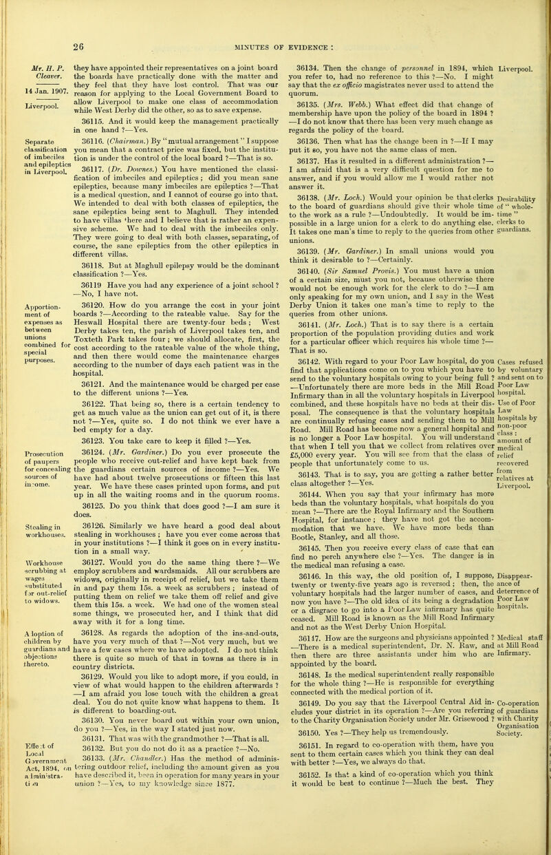 Mr. H. P. Cleaver. 14 Jan. 1907. Liverpool. they have appointed their representatives on a joint board the boards have practically done with the matter and they feel that they have lost control. That was our reason for applying to the Local Government Board to allow Liverpool to make one class of accommodation while West Derby did the other, so as to save expense. 36115. And it would keep the management practically in one hand ?—Yes. Separate 36116. (Chairman.) By  mutual arrangement I suppose classification you mean that a contract price was fixed, but the institu- of imbeciles tion is under the control of the local board ?—That is so. fiTlih^rpool?^ 36117. [Dr. Dowries.) You have mentioned the classi- fication of imbeciles and epileptics ; did you mean sane epileptics, because many imbeciles are epileptics ?—That is a medical question, and I cannot of course go into that. We intended to deal with both classes of epileptics, the sane epileptics being sent to MaghuU. They intended to have villas ^here and I believe that is rather an expen- sive scheme. We had to deal with the imbeciles only. They were going to deal with both classes, separating, of course, the sane epileptics from the other epileptics in dififerent villas. 36118. But at MaghuU epilepsy would be the dominant classification ?—Yes. 36119 Have you had any experience of a joint school ? —No, I have not. Apportion- ment of expenses as between unions combined for special purposes. Prosecution of paupers for concealing sources of Stealing in workhouses. Workhouse scrubbing at wages substituted for out-relief to widows. A ioption of children by guardians and objeotions thereto. T:ffe;t of Local Government Act, 1894, on airnin'stra- ti <n 36120. How do you arrange the cost in your joint boards ?—According to the rateable value. Say for the Heswall Hospital there are twenty-four beds ; West Derby takes ten, the parish of Liverpool takes ten, and Toxteth Park takes four ; we should allocate, first, the cost according to the rateable value of the whole thing, and then there would come the maintenance charges according to the number of days each patient was in the hospital. 36121. And the maintenance would be charged per case to the different unions ?—Yes. 36122. That being so, there is a certain tendency to get as much value as the union can get out of it, is there not ?—Yes, quite so. I do not think we ever have a bed empty for a day. 36123. You take care to keep it filled ?—Yes. 36124. {Mr. Gardiner.) Do you ever prosecute the people M'ho receive out-relief and have kept back from the guardians certain sources of income ?—Yes. We have had about twelve prosecutions or fifteen this last year. We have these cases printed upon forms, and put up in all the waiting rooms and in the quorum rooms. 36125. Do you think that does good ?—I am sure it does. 36126. Similarly we have heard a good deal about stealing in workhouses ; have you ever come across that in your institutions ?—I think it goes on in every institu- tion in a small way. 36127. Would yon do the same thing there ?—We employ scrubbers and wardsmaids. All our scrubbers are widows, originally in receipt of relief, but we take them in and pay them 15s. a week as scrubbers ; instead of putting them on relief we take them off relief and give them this 153. a week. We had one of the women steal some things, we prosecuted her, and I think that did away with it for a long time. 36128. As regards the adoption of the ins-and-outs, have you very much of that ?—Not very much, but we have a few cases where we have adopted. I do not think there is quite so much of that in towns as there is in country districts. 36129. Would you like to adopt more, if you could, in ■view of what would happen to the children afterwards ? —I am afraid you lose touch with the children a great deal. You do not quite know what happens to them. It is different to boarding-out. 36130. You never board out within your own union, do you ?—Yes, in the way I stated just now. 36131. That was with the grandmother ?—That is all. 36132. But you do not do it as a practice ?—No. 36133. {Mr. Chandler.) Has the method of adminis- tering outdoor relief, including the amount given as you have described it, been in operation for many years in your union ?—Yes, to my knowledge since 1877. 36134. Then the change of personnel in 1894, which Liverpool, you refer to, had no reference to this ?—No. I might say that the ex officio magistrates never used to attend the quorum. 36135. {Mrs. Webb.) What effect did that change of membership have upon the policy of the board in 1894 ? —I do not know that there has been very much change as regards the pohcy of the board. 36136. Then what has the change been in ?—If I may put it 80, you have not the same class of men. 36137. Has it resulted in a different administration ?— I am afraid that is a very difficult question for me to answer, and if you would allow me I would rather not answer it. 36138. {Mr. Loch.) Would your opinion be thatclerks DesirabiUty to the board of guardians should give their whole time of  whole- to the work as a rule ?—Undoubtedly. It would be im- time  possible in a large union for a clerk to do anything else, clerks to It takes one man's time to reply to the queries from other guardians, unions. 36139. {Mr. Gardiner.) In small unions would you think it desirable to ?—Certainly. 36140. {Sir Samuel Provis.) You must have a union of a certain size, must you not, because otherwise there would not be enough work for the clerk to do ?—I am only speaking for my own union, and I say in the West Derby Union it takes one man's time to reply to the queries from other unions. 36141. {Mr. Loch.) That is to say there is a certain proportion of the population providing duties and work for a particular officer which requires his whole time ?— That is so. 36142. With regard to your Poor Law hospital, do you find that applications come on to you which you have to send to the voluntary hospitals owing to your being full ? —Unfortunately there are more beds in the JVIiU Road Infirmary than in all the voluntary hospitals in Liverpool combined, and these hospitals have no beds at their dis- posal. The consequence is that the voluntary hospitals are continually refusing cases and sending them to Mill Road. Mill Road has become now a general hospital and is no longer a Poor Law hospital. You will understand that when I tell you that we collect from relatives over £5,000 every year. You will see from that the class of people that unfortunately come to us. 36143. That is to say, you are getting a rather better class altogether ?—Yes. 36144. When you say that your infirmary has more beds than the voluntary hospitals, v/hat hospitals do you mean ?—There are the Royal Infirmary and the Southern Hospital, for instance; they have not got the accom- modation that we have. We have more beds than Bootle, Stanley, and all those. 36145. Then you receive every class of case that can find no perch anywhere else ?—Yes. The danger is in the medical man refusing a case. 36146. In this way, the old position of, I suppose, twenty or twenty-five years ago is reversed ; then, the voluntary hospitals had the larger number of cases, and now you'have ?—The old idea of its being a degradation or a disgrace to go into a Poor Law infirmary has quite ceased. MiU Road is known as the Mill Road Infirmary and not as the West Derby Union Hospital. 36147. How are the surgeons and physicians appointed ? There is a medical superintendent. Dr. N. Raw, and then there are three assistants under him who are appointed by the board. 36148. Is the medical superintendent really responsible for the whole thmg ?—He is responsible for everything connected with the medical portion of it. 30149. Do you say that the Liverpool Central Aid in- cludes your district in its operation ?—Are you referrmg to the Charity Organisation Society under Mr. Grisewood ? 36150. Yes ?—They help us tremendously. 36151. In regard to co-operation with them, have you sent to them certain cases which you think they can deal with better ?—Yes, we always do that. 36152. Is that a kind of co-operation which you think it would be best to continue ?—Much the best. They Cases refused by voluntary and sent on to Poor Law hospital. Use of Poor Law hospitals by non-poor class : amount of medical relief recovered from relatives at Liverpool. Disappear- ance of deterrence of Poor Law hospitals. Medical staff at Mill Eoad Infirmary. Co-operation of guardians with Charity Organisation Society.