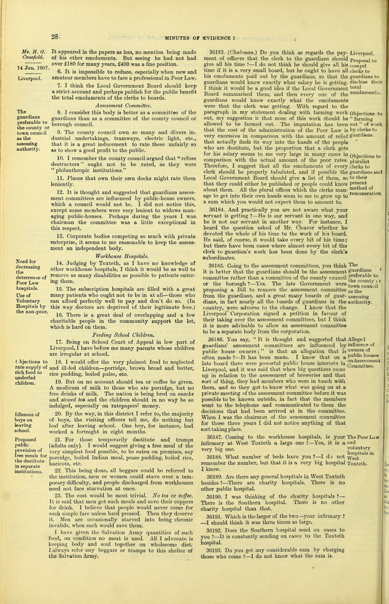 28: 14 Jan. 1907. Liverpool. The guardians preferable to the county or town council as the assessing authority. Mr. H. 0. It appeared in the papers as less, no mention being made Crosfield, of his other emoluments. But seeing he had not had over £180 for many years, £400 was a fine position. 6. It is impossible to reduce, especially when new and amateur members have to face a professional in Poor Law. 7. I think the Local Government Board should keep a strict account and perhaps publish for the public benefit the total emoluments of the clerks to boards. Assessment Committee. 8. I consider this body is better as a committee of the guardians than as a committee of the county council or borough council. 9. The county council own so many and divers in- dustrial undertakings, tramways, electric light, etc., that it is a great inducement to rate these unfairly so as to show a good profit to the public. 10. I remember the county council argued that refuse destructors ought not to be rated, as they were philanthropic institutions. 11. Places that own their own docks might rate them leniently. 12. It is thought and suggested that guardians assess- ment committees are influenced by public-house owners, which a council would not be. I did not notice this, except some members were very lenient to widows man- aging public-houses. Perhaps during the years I was. chairman the committee was a little exceptional in this respect, 13. Corporate bodies competing so much with private enterprise, it seems to me reasonable to keep the assess- ment an independent body. Workhouse Hospitals. 14. Judging by Toxteth, as I have no knowledge of other workhouse hospitals, I think it would be as well to remove as many disabilities as possible to patients enter- ing them. 15. The subscription hospitals are filled with a great many patients who ought not to be in at all—those who can afford perfectly well to pay and don't do so. (In this way doctors are deprived of their legitimate fees.) 16. There is a great deal of overlapping and a few charitable people in the community support the lot, which is hard on them. Feeding School Children. 17. Being on School Court of Appeal in low part of Liverpool, I have before me many parents whose children are irregular at school. (- bjections to 18. I would offer the very plainest food to neglected rate supply of and ill-fed children—porridge, brown bread and butter, rice pudding, boiled pulse, etc. 19. But on no account should tea or coffee be given. A modicum of milk to those who ate porridge, but no free drinks of milk. The nation is being bred on snacks and stewed tea and the children should in no wa^ be so indulged, especially on ratepapers' money. 20. By the way, in this district I refer to, the majority of boys, the visiting officers tell me, do nothing but loaf after leaving school. One boy, for instance, had worked a fortnight in eight months. 21. For those temporarily destitute and tramps (adults only). I would suggest giving a free meal of the J very simplest food possible, to be eaten on premises, say P^^f:^^ porridge, boiled Indian meal, pease pudding, boiled rice, haricots, etc. 22. This being done, all beggars could be referred to the institution, men or women could stave over a tem- porary difficulty, and people discharged from workhouses need not face starvation at once. 23. The cost would be most trivial. No tea or coffee. It is said that men get such meals and save their coppers for drink. I believe that people would never come for such simple fare unless hard pressed. Then they deserve it. Men are occasionally starved into being chronic invalids, when such would save them. I have given the Salvation Army quantities of such food, on condition no meat is used. All I advocate is keeping body and soul together on wholesome diet. I always refer any beggars or tramps to this shelter of the Salvation Army. Need for decreasing the deterrence of Poor Law hospitals. Use of Voluntary Hospitals by the non-poor. rich food to underfed children. Idleness of boys on leaving school. Proposed public provision of m separate institutions 36183. {Chairman.) Do you think as regards the pay- Liverpool, ment of officers that the clerk to the guardians should Proposal lo give all his time ?—I do not think he should give all his compel time if it is a very small board, but he ought to have all clerks to his emoluments paid out by the guardians, so that the guardians to guardians would know exactly what salary he is getting, disclose their I think it would be a good idea if the Local Government total Board summarised them, and then every one of the emoluments, guardians woiild know exactly what the emolumenta were that the clerk was getting. With regard to the paragraph in my statement dealing with farming work Objections to out, my suggestion is that none of this work should be  farming allowed to be farmed out. The imputation has been out  of ^^ ork that the cost of the administration of the Poor Law is by clerks to very excessive in comparison with the amount of relief guardians, that actually finds its way into the hands of the people who are destitute, but the proportion that a clerk gets for his salary seems to me very large in many cases in Objections to comparison with the actual amount of the poor rates, pluralist Therefore, I suggest that all the emoluments of every clerks to clerk should be properly tabulated, and if possible the guardians and Local Government Board should give a list of them, so to their that they could either be published or people could know present about them. All the plural offices which the clerks man- method of age to get into their own hands seem to me to grow up to '^^^^neration a sum which you would not expect them to amount to. 36184. And practically you are not aware what your servant is getting ?—He is our servant in one way, and he is not our servant in another way. For instance, I heard the question asked of Mr. Cleaver whether he devoted the whole of his time to the work of his board. He said, of course, it would take every bit of his time; but there have been cases where almost every bit of the clerk to guardian's work has been done by the clerk's subordinates. 36185. Going to the assessment committees, you think 'Th® it is better that the guardians should be the assessment guardians < committee rather than a committee of the county council count '^c or the borough ?—Yes. The late Government were j^Qwn council proposing a Bill to remove the assessment committee ^s the from the guardians, and a great many boards of guar- assessing dians, in fact nearly all the boards of guardians in the authority, country, were adverse to the change. I know that the Liverpool Corporation signed a petition in favour of their taking over the assessment committees, but I think it is more advisable to allow an assessment committee to be a separata body from the corporation. 36186. You say, It is thought and suggested that Alleged guardians' assessment committees are influenced by influence of public house owners ;  is that an allegation that is owners of often made ?—It has been made. I know that on a ^^4 3 °^^^^ late board there were powerful public house interests in Com^^j^^^ Liverpool, and it was said that when big questions came up in relation to the assessment of breweries and that Bort of thing, they had members who were in touch with them, and so they got to know what was going on at a private meeting of the assessment committee before it was possible to be known outside, in fact that the members went to the telephone and communicated to them the decisions that had been arrived at in the committee. When I was the chairman of the assessment committee for those three years I did not notice anylihing of that sort taking place. 36187. Coming to the workhouse hospitals, is your The Poor Law infirmary at West Toxteth a large one ?—Yes, it is a and very big one. voluntary , . , 1 , . T 1 . hospitals in 36188. What number of beds have you ?—I do not ^y^gt remember the number, but that it is a very big hospital Toxteth. I know. i 36189. Are there any general hospitals in West Toxteth j besides ?—There are charity hospitals. There is no other public hospital. 36190. I was thinkmg of the charity hospitals ?— , There is the Southern hospital. There is no other : charity hospital than that. 36191. Which is the larger of the two—your infirmary ? —I should think it was three times as large. 36192. Does the Southern hospital send on cases to you ?—It is constantly sending on cases to the Toxteth hospital. 36193. Do you get any considerable sum by charging those who come ?—I do not know what the sum is.