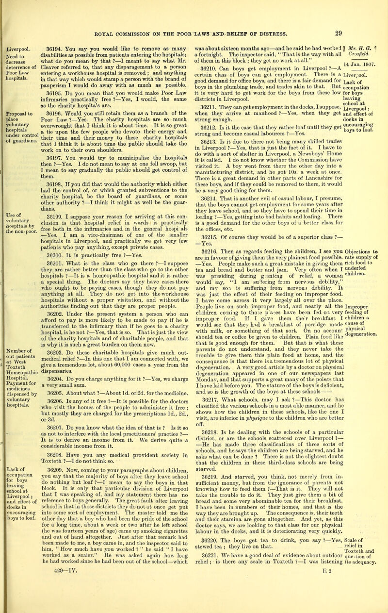 Liverpool. Need to decrease deterrence of Poor Law hospitals. Proposal to place voluntary hospitals under control of guardians. Use of voluntary hospitals by the non-poor. Number of out-patients at West Toxteth Homeopathic Hospital. Payment for medicines dispensed by voluntary hospitals. iLack of occupation for boys leiving school at Liverpool; and effect of docks in encouraging hoys to loaf. 36194. You say you would like to remove as many disabilities as possible from patients entering the hospitals; what do you mean by that ?—I meant to say what Mr. Cleaver referred to, that any disparagement to a person entering a workhouse hospital is removed ; and anything in that way which would stamp a person with the brand of pauperism I would do away with as much as possible. 36195. Do you moan that you would make Poor Law infirmaries practically free ?—Yes, I would, the same as the charity hospitals ax3. 36196. Would you sti'l retain them as a branch of the Poor Law ?—^Yes. The charity hospitals are so much overwrought that I think it is about time. It is so great a tie upon the few people who devote their energy and their time and their monoy to these charity hospitals that I think it is about time the public should take the work on to their own shoulders. 36197. You would try to municipalise the hospitals then ?—Yes. I do not mean to say at one fell swoop, but I mean to say gradually the public should get control of them. 36198., If you did that would the authority which either had the control of, or which granted subventions to the charity hospital, be the board of guardians, or some other authority ?—I think it might as well be the guar- dians. 36199. I suppose your reason for arriving at this con- clusion is that hospital relief in wards is practically free both in the infirmaries and in the general hospi als —Yes. I am a vice-chairman of one of the smaller hospitals in Liverpool, and practically we get very few patients who pay anything, except private cases. 36200. It is practically free ?—Yes. 36201. What is the class who go there ?—I suppose they are rather better than the class who go to the other hospitals ?—It is a homeopathic hospital and it is rather a special thing. The doctors say they have cases there who ought to be paying cases, though they do not pay anything at all. They do not get into the workhouse hospitals without a proper visitation, and without the authorities finding out that they are proper people. 36202. Under the present system a person who can afford to pay is more likely to be made to pay if he is transferred to the infirmary than if he goes to a charity hospital, is he not ?—Yes, that is so. That is just the view of the charity hospitals and of charitable people, and that is why it is such a great burden on them now. 36203. Do these charitable hospitals give much out- medical relief ?—In this one that I am connected with, we give a tremendous lot, about 60,000 cases a year from the dispensaries. 36204. Do you charge anything for it ?—Yes, we charge a very small sum. 36205. About what ?—About Id. or 2d. for the medicine. 36206. Is any of it free ?—It is possible for the doctors who visit the homes of the people to administer it free ; but mostly they are charged for the prescriptions Id., 2d., or 3d. 36207. Do you know what the idea of that is ? Is it so as not to interfere with the local practitioners' practice ?— It is to derive an income from it. We derive quite a considerable income from it. 36208. Have you any medical provident society in Toxteth ?—I do not think so. 36209. Now, coming to your paragraphs about children, you say that the majority of boys after they leave school do nothing but loaf ?—I mean to say the boys in that block. It is only that particular division of Liverpool that I was speaking of, and my statement there has no reference to boys generally. The great fault after leaving school is that in those districts they do not at once get put into some sort of employment. The master told me the other day that a boy who had been the pride of the school for a long time, about a week or two after he left school (he was fourteen years of age) came up smoking cigarettes and out of hand altogether. Just after that remark had been made to me, a boy came in, and the inspector said to him,  How much have you worked ?  he said  I have worked as a scaler. He was asked again how long he had worked since he had been out of the school—which 429—IV. 14 Jan. 1907. Liverpool. Lack of occupation for boys leaving school at Liverpool; and effect of docks in encouraging boys to loaf. was about sixteen months ago—and he said he had worked | Mr. H. 6. a fortnight. The inspector said,  That is the way with all Crosfield. of them in this block ; they get no work at all. 36210. Can boys get employment in Liverpool ?—A certain class of boys can get employment. There is a good demand for office boys, and there is a fair demand for boys in the plumbing trade, and trades akin to that. But it is very hard to get work for the boys from these low districts in Liverpool. 36211. They can get employment in the docks, I suppose, when they arrive at manhood ?—Yes, when they get strong enough. 36212. Is it the case that they rather loaf until they get strong and become casual labourers ?—-Yes. 36213. Is it due to there not being many skilled trades in Liverpool ?—Yes, that is just the fact of it. I have to do with a sort of shelter in Liverpool, a Newsboys' Home it is called. I do not know whether the Commission have visited it. A boy went from there the other day into a manufacturing district, and he got 10s. a week at once. There is a great demand in other parts of Lancashire for these boys, and if they could be removed to there, it would be a very good thing for them. 36214. That is another evil of casual labour, I presume, that the boys cannot get employment for some years after they leave school, and so they have to spend their time in loafing ?—Yes, getting into bad habits and loafing. There is a good demand for the other boys of a better class for the offices, etc. 36215. Of course they would be of a superior class ?— —Yes. 36216. Then as regards feeding the children, I see you are in favour of giving them the very plainest food possible. —Yes. People make such a great mistake in giving them tea and bread and butter and jam. Very often when I was presiding during g-anting of relief, a woman would say, I am sneering from nervous debility, and my son. is suffering from nervous debility. It was just the effect of their feeding on improper food. I have come across it very largely all over the place. People live on such improper food, and nearly all the children comiig to those p aces have been fed oi very improper food. If I gave them the'r brexkfasb I would see that they hid a breakfast of porridge made with milk, or something of that sort. On no account should tea or coffee be given to children. Plain food like that is good enough for them. But that is what these parents do not understand, and they never take the trouble to give them this plain food at home, and the consequence is that there is a tremendous lot of physical degeneration. A very good article by a doctor on physical degeneration appeared in one of our newspapers last Monday, and that supports a great many of the poiats that I have laid before you. The stature of the boys is deficient, and so is the growth of the boys at these schools 36217. What schools, may I ask ?—This doctor has classified the various schools in a most able manner, and he shows how the children in these schools, like the one I visit, are inferior in physique to the children who are better off. 36218. Is he dealing with the schools of a particular district, or are the schools scattered over Liverpool ?— —He has made three classifications of three sorts of schools, and he says the children are being starved, and he asks what can be done ? There is not the slightest doubt that the children in these third-class schools are being starved. 36219. And starved, you think, not merely from in- sufficient money, but from the ignorance of parents not knowing how to feed them ?—That is it. They will not take the trouble to do it. They just give them a bit of bread and some very abominable tea for their breakfast. I have been in numbers of their homes, and that is the way they are brought up. The consequence is, their teeth and their stamina are gone altogether. And yet, as this doctor says, we are looking to that class for our physical labour in the docks, and it is deteriorating very quickly. 36220. The boys get tea to drink, you say ?—Yes, Scale of stewed tea ; they live on that. relief in Toxteth and 36221. We have a good deal of evidence about outdoor que>tion of relief; is there any scale in Toxteth ?—I was Ustening its adequacy. E2 Objections to rate supply of rich food to underfed children. Improper feeding of children a cause of physical degeneration.