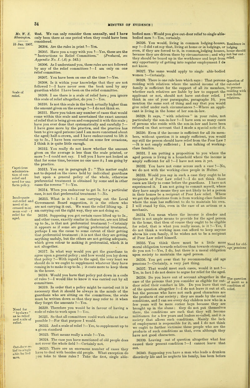 Mr. W. E. Slcivington. 15 Jan. 1907, Scale of relief. Capricious administra- tion of out- relief and need for uni- form policy. Inadequate cut-relief and need of in- creased mini - mum pcal' ' f relief for the aged. ~Need for  byelaws  as to relief and scale of relief. Out-door re- lief to single able-holicd men. tliat. We can only consider them annually, and I have only been there at one period when they could have been considered. 36304. Are the rules in print ?—Yes. 36305. Have you a copy with you ?—Yes, these are the  Instructions to Relief Committees. {Produced, see Appendix No. I. (A) p. 543.) 36306. As I understand you, these rules are not followed by any of the relief committees ?—I am only on one relief committee. 36307. You have been on one all the time ?—^Yes. 36308. Is it within your knowledge that they are not followed ?—I have never seen the book used by any guardian whilst I have been on the relief committee. 36309. I see there is a scale of relief here; you ignore this scale of relief altogether, do you ?—Yes. 36310. Is not this scale in the book actually higher than the amount given on the average ?—I do not think so. 36311. Have you taken any number of cases that would come within this scale and ascertained the exact amount of relief that is being given and compared it with this scale ; have you ever done that systematically and carefully ?— I have gone more by the practice, and the practice has been to give aged persons (and I am more concerned about the aged) half-a-crown, and I have endeavoured to lift it up to 5s., I have been successful on some few occasions, I think it is quite little enough. 36312. You really do not know whether the amount given on the average is less than the scale printed, or more ?—I could not say. I tell you I have not looked at that for some time, because no one uses it-; I am going by the practice. 35313. You say in paragraph 2 :  This matter ought not to depend on the views held by individual guardians but upon a general policy of the whole, otherwise preferential treatment is obtained by some and in other cases the reverse  ?—Yes. 36314. When you endeavour to get 5s. for a particular case, is not that preferential treatment ?—No. 36315. What is it ?—I am carrying out the Local Government Board suggestion, it is the others who are not carrying it out. We want the relief lifting up. I am carrying out the right way, they are not doing so. 36316. Supposing you got certain cases lifted up to 5s., and other cases, exactly similar in character, are not lifted up to 5s., is that not preferential treatment ?—Certainly it appears as if some are getting preferential treatment, perhaps I am the cause to some extent of their getting that preferential treatment; it is not that they are getting anything unduly, but the others are not getting adequate, which gives colour to making it preferential, which it is not altogether. 36317. In what way would you get the guardians to agree upon a general policy ; and how would you lay down that policy ?—With regard to the aged, the very least we should do is we ought to supplement whatever they have coming in to make it up to 5s. ; it costs more to keep them in the house. • 36318. Would you have that policy put dovm in a code of rules ?—I would like to know it was carried out by all committees. 36319. In order that a policy might be carried out it is necessary that it should be always in the minds of the guardians who are sitting on the committees, the scale must be written down so that they may refer to it when they forget the amounts ?—Yes. 36320. Therefore you would be in favour of having a code of rules to work upon ?—Yes. 36321. So that all committees could work alike as far as possible ?—For that purpose I would. 36322. And a scale of relief ?—Yes, to supplement up to a given standard 36323. That means really a scale ?—Yes. 36324. The case you have mentioned of old people does not cover the whole field ?—Certainly not. 36325. There are an enormous number of cases they have to deal with besides old people. What exception do J ou take to these rules ? Take the first, single able- bodied men : Would you give out-door relief to single able- bodied men ?—Yes, certainly. 36326. You would, living in common lodging-houses, Residence in say ?—I did rot say that, living at home or in lodgings, or lodging even, if they are forced to it, in common, lodging houses, house should because they are driven there by circumstances ; and why not bar out- they should be boxed up in the workhouse and kept from rehef. any opportunity of getting into regular employment I d» not know. 36327. The same would apply to single able-bodied women ?—Certainly. 36328. There is one rule here which says : That persons Question of residing with relatives where the united income of the out-relief family is sufficient for the support of all its members, to persons whether such relatives are liable by law to support the residing with applicant or not, should not have out-dopr reUef. I ^^'^^'•^'^^^^ think in one of your parargaphs, paragraphs 10, you ^ mention the same sort of thing and say that you would give relief under such circumstances ?—Where an appli- cant is living in the home of her son-in-law. 36329. It says,  with relatives  in your rules, not particularly the son-in-law ?—I have seen so many cases of persons who reside with the son-in-law and have been refused on that account that I made a special note of it. 36330. Even if the income is sufficient for all its mem- bers, without question it is amply sufficient, you would say still the person should have relief from the Poor Law ? —It is not amply sufficient; I am talking of working- class families. 36331. I am putting a proposition to you where the aged person is living in a household where the income is amply sufficient for all ?—I have not seen it yet. 36332. You have not come across such a case ?—No, we do not with the working-class people in Hulme. 36333. Would you say in such a csise they ought to be recipients of Poor Law relief ?—I do not think those cases are likely to come before the guardians. I have not experienced it. I am not going to commit myself, where they have ample means they are not Ukely to let a person in their homes be a recipient of Poor Law rehef. Where we get the applications from is from working-class families where the man has sufficient to do to maintain his own. I will stand by this, even in the case of an artisan or a mechanic. 36334. You mean where the income is slender and there is not ample means to provide for the aged person in the home, that then of com'se they ought to be ehgible for relief, that is what you really mean, is it ?—Yes, I do not think a working man can afford to keep anyone above his o^vn family, if he wishes not to be a recipient of Poor Law relief himself. 36335. You think there must be a Httle more moral obligation towards relatives than towards strangers, do you not ?—Yes, I do, but there is a moral obligation upon society to maintain the aged person. 36336. You get over that by recommending old age pensions ?—Certainly, a very just thing. 36337. That would meet such cases, would it not ?— Yes, in fact I do not desire to argue for relief for the aged. 36338. Do you leave out of account altogether in the ^j^^ question case of the persons that you consider as ehgible for out- ^^^^^ ^ door relief their conduct in hfe. Do you leave that out condition of of the question altogether ?—I do not leave it out at all, relief. but the persons who have not such good characters are the products of our society; they are made by the social conditions, and I can see every day children now who in a few years will be mere corner boys because they are brought up in the slums : they do not put themselves there, the conditions are such that they wiU become miUtiamen for a few years and loafers so-called, and it is society that allows such conditions. Mainly the lack of employment is responsible for it, and I do not think we ought to further victimise these people who are the products of such conditions as that, even although they have not good characters. 36339. Leaving out of question altogether what has caused their present condition ?—I cannot leave that out. 36340. Supposing you have a man who leads a drunken disorderly life and he neglects his family, has been before Need for old- age' pensions