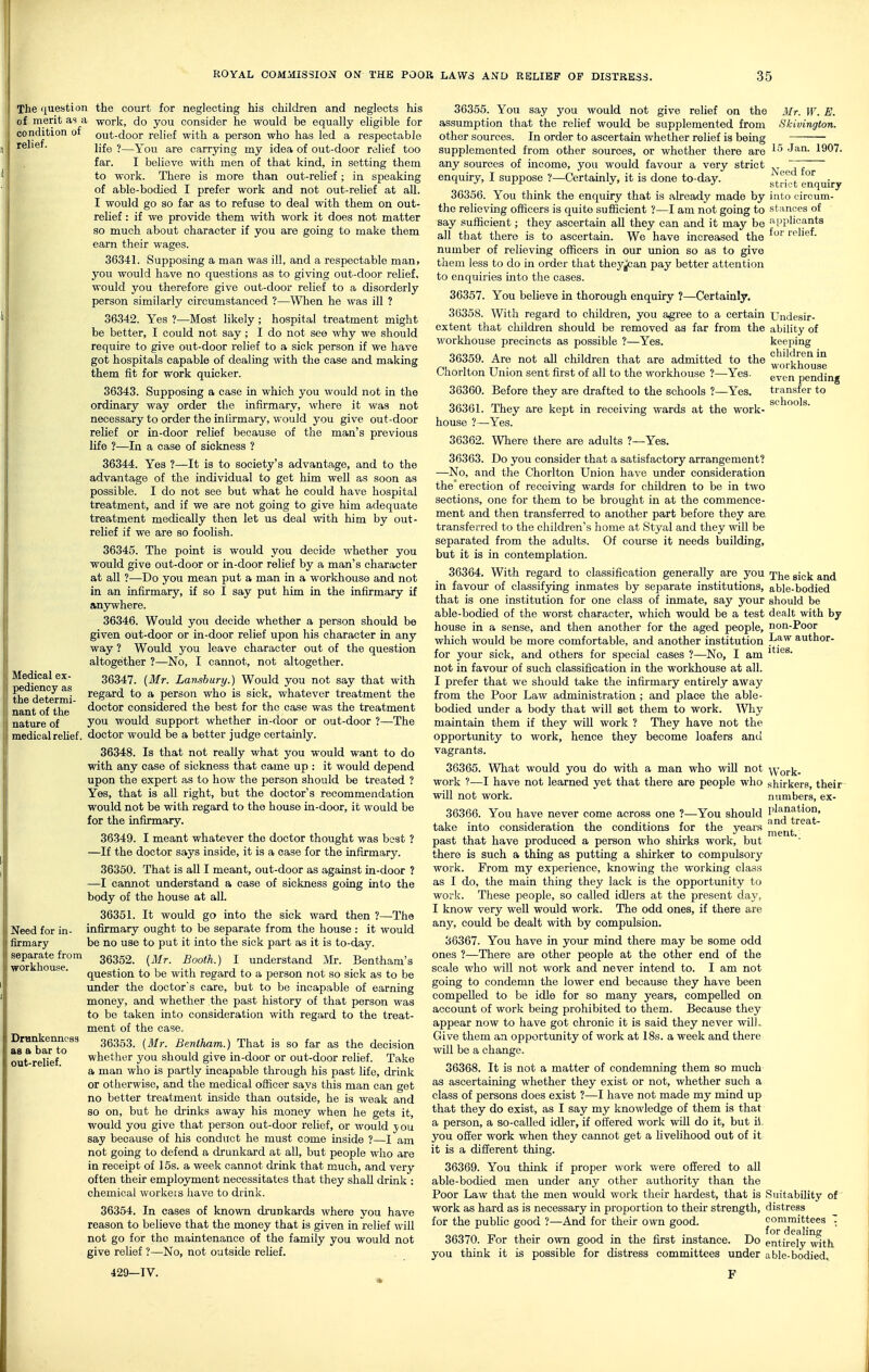 relief. The (|uestion the court for neglecting his children and neglects his of merit as a work, do you consider he would be equally eligible for condition of out-door relief with a person who has led a respectable life ?—You are carrying my idea of out-door relief too far. I believe \vith men of that kind, in setting them to work. There is more than out-relief ; in speaking of able-bodied I prefer work and not out-relief at all. I would go so far as to refuse to deal with them on out- relief : if we provide them with work it does not matter so much about character if you are going to make them earn their wages. 36341. Supposing a man was ill, and a respectable man, you would have no questions as to giving out-door relief, would you therefore give out-door relief to a disorderly person similarly circumstanced ?—When he was ill ? 36342. Yes ?—Most likely; hospital treatment might be better, T could not say; I do not see why we should require to give out-door relief to a sick person if we have got hospitals capable of dealing with the case and making them fit for work quicker. 36343. Supposing a case in which you would not in the ordinary way order the infirmary, where it was not necessary to order the inlirmary, would you give out-door relief or in-door relief because of the man's previous life ?—In a case of sickness ? 36344. Yes ?—It is to society's advantage, and to the advantage of the individual to get him well as soon as possible. I do not see but what he could have hospital treatment, and if we are not going to give him adequate treatment medically then let us deal with him by out- relief if we are so foolish. 36345. The point is would you decide whether you would give out-door or in-door relief by a man's character at all ?—Do you mean put a man in a workhouse and not in an infirmary, if so I say put him in the infirmary if anywhere. 36346. Would you decide whether a person should be given out-door or in-door relief upon his character in any way ? Would you leave character out of the question altogether ?—No, I cannot, not altogether. 36347. {Mr. Lanshury.) Would you not say that with regard to a person who is sick, whatever treatment the doctor considered the best for the case was the treatment you would support whether in-door or out-door ?—The doctor would be a better judge certainly. 36348. Is that not really what you would want to do with any case of sickness that came up : it would depend upon the expert as to how the person should be treated ? Yes, that is all right, but the doctor's recommendation would not be with regard to the house in-door, it would be for the infirmary. 36349. I meant whatever the doctor thought was best ? —If the doctor says inside, it is a case for the infirmary. 36350. That is all I meant, out-door as against in-door ? —I cannot understand a case of sickness going into the body of the house at all. 36351. It would go into the sick ward then ?—The infirmary ought to be separate from the house : it would be no use to put it into the sick part as it is to-day. 36352. (Mr. Booth.) I understand Jlr. Bentham's question to be with regard to a person not so sick as to be under the doctor's care, but to be incapable of earning money, and whether the past history of that person was to be taken into consideration with regard to the treat- ment of the case. 36353. (3Ir. Beniham.) That is so far as the decision whether you should give in-door or out-door relief. Take a man who is partly incapable through his past life, drink or otherwise, and the medical officer says this man can get no better treatment inside than outside, he is weak and so on, but he diinks away his money when he gets it, would you give that person out-door relief, or would you say because of his conduct he must come inside ?—I am not going to defend a drunkard at all, but people who are in receipt of 15s. a week cannot drink that much, and very often their employment necessitates that they shall drink : chemical workeis have to drink. Mr. W. E. Skivington. 15 Jan. 1907. Medical ex- l pediency as the determi- nant of the ' nature of y medical relief. Need for in- firmary |j separate from workhouse. Drankenness as a bar to out-relief. Need for strict enquiry into eircum- stiinees of iipplicants for relief. Undesir- ability of keeping children in workhouse even pending transfer to schools. 36354. In cases of known drunkards where you have reason to believe that the money that is given in relief will not go for the maintenance of the family you would not give relief ?—No, not outside relief. 429—IV. 36355. You say you would not give relief on the assumption that the relief would be supplemented from other sources. In order to ascertain whether relief is being supplemented from other sources, or whether there are any sources of income, you would favour a very strict enquiry, I suppose ?—Certainly, it is done to-day. 36356. You think the enquiry that is already made by the relieving officers is quite sufficient ?—I am not going to say sufficient; they ascertain all they can and it may be all that there is to ascertain. We have increased the number of relieving officers in our union so as to give them less to do in order that they|jcan pay better attention to enquiries into the cases. 36357. You believe in thorough enquiry ?—Certainly. 36358. AVith regard to children, you agree to a certain extent that children should be removed as far from the workhouse precincts as possible ?—Yes. 36359. Are not all children that are admitted to the Chorlton Union sent first of all to the workhouse ?—Yes. 36360. Before they are drafted to the schools ?—Yes. 36361. They are kept in receiving wards at the work- house ?—Yes. 36362. Wliere there are adults ?—Yes. 36363. Do you consider that a satisfactory arrangement? —No, and the Chorlton Union have under consideration the erection of receiving wards for children to be in two sections, one for them to be brought in at the commence- ment and then transferred to another part before they are. transferred to the children's liorae at Styal and they will be separated from the adults. Of course it needs building, but it is in contemplation. 36364. With regard to classification generally are you jj^g gj^jj in favour of classifying inmates by separate institutions, able-bodied that is one institution for one class of inmate, say your should be able-bodied of the worst character, which would be a test dealt with by house in a sense, and then another for the aged people, non-Poor which would be more comfortable, and another institution ^^^^^ author- for your sick, and others for special cases ?—No, I am not in favour of such classification in the workhouse at all. I prefer that we should take the infirmary entirely away from the Poor Law administration ; and place the able- bodied under a body that will set them to work. AVliy maintain them if they will work ? They have not the opportunity to work, hence they become loafers anti vagrants. 36365. What would you do with a man who will not Work- work ?—I have not learned yet that there are people who shirkers, their will not work. numbers, ex- 36366. You have never come across one ?—You should ^^^Jf^J^t^^'g' take into consideration the conditions for the years past that have produced a person who shirks work, but there is such a thing as putting a shirker to compulsory work. From my experience, knowing the working class as I do, the main thing they lack is the opportunity to work. These people, so called idlers at the present day, I know very well would work. The odd ones, if there are any, could be dealt with by compulsion. 36367. You have in your mind there may be some odd ones ?—There are other people at the other end of the scale who will not work and never intend to. I am not going to condemn the lower end because they have been compelled to be idle for so many years, compelled on accoimt of work being prohibited to them. Because they appear now to have got chronic it is said they never wilL Give them an opportunity of work at 18s. a week and there will be a change. 36368. It is not a matter of condemning them so much as ascertaining whether they exist or not, whether such a class of persons does exist ?—I have not made my mind up that they do exist, as I say my knowledge of them is that a person, a so-called idler, if offered work wiU do it, but ii. you offer work when they cannot get a livehhood out of it it is a different thing. 36369. You think if proper work were offered to all able-bodied men under any other authority than the Poor Law that the men would work tiieir hardest, that is Suitability of work as hard as is necessary in proportion to their strength, distress for the public good ?—And for their own good. committees  36370. For their own good in the first instance. Do entirely'vdth you think it is possible for distress committees under able-bodied^ F